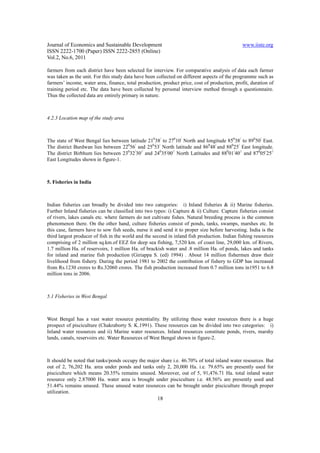 Journal of Economics and Sustainable Development                                              www.iiste.org
ISSN 2222-1700 (Paper) ISSN 2222-2855 (Online)
Vol.2, No.6, 2011

farmers from each district have been selected for interview. For comparative analysis of data each farmer
was taken as the unit. For this study data have been collected on different aspects of the programme such as
farmers’ income, water area, finance, total production, product price, cost of production, profit, duration of
training period etc. The data have been collected by personal interview method through a questionnaire.
Thus the collected data are entirely primary in nature.



4.2.3 Location map of the study area



The state of West Bengal lies between latitude 21038/ to 27010/ North and longitude 85038/ to 89050/ East.
The district Burdwan lies between 22056/ and 25053/ North latitude and 86048/ and 88025/ East longitude.
The district Birbhum lies between 23032/30// and 24035/00// North Latitudes and 88001/40// and 87005/25//
East Longitudes shown in figure-1.



5. Fisheries in India



Indian fisheries can broadly be divided into two categories: i) Inland fisheries & ii) Marine fisheries.
Further Inland fisheries can be classified into two types: i) Capture & ii) Culture. Capture fisheries consist
of rivers, lakes canals etc. where farmers do not cultivate fishes. Natural breeding process is the common
phenomenon there. On the other hand, culture fisheries consist of ponds, tanks, swamps, marshes etc. In
this case, farmers have to sow fish seeds, nurse it and send it to proper size before harvesting. India is the
third largest producer of fish in the world and the second in inland fish production. Indian fishing resources
comprising of 2 million sq.km.of EEZ for deep sea fishing, 7,520 km. of coast line, 29,000 km. of Rivers,
1.7 million Ha. of reservoirs, 1 million Ha. of brackish water and .8 million Ha. of ponds, lakes and tanks
for inland and marine fish production (Giriappa S. (ed) 1994) . About 14 million fishermen draw their
livelihood from fishery. During the period 1981 to 2002 the contribution of fishery to GDP has increased
from Rs.1230 crores to Rs.32060 crores. The fish production increased from 0.7 million tons in1951 to 6.8
million tons in 2006.



5.1 Fisheries in West Bengal



West Bengal has a vast water resource potentiality. By utilizing these water resources there is a huge
prospect of pisciculture (Chakraborty S. K.1991). These resources can be divided into two categories: i)
Inland water resources and ii) Marine water resources. Inland resources constitute ponds, rivers, marshy
lands, canals, reservoirs etc. Water Resources of West Bengal shown in figure-2.



It should be noted that tanks/ponds occupy the major share i.e. 46.70% of total inland water resources. But
out of 2, 76,202 Ha. area under ponds and tanks only 2, 20,000 Ha. i.e. 79.65% are presently used for
pisciculture which means 20.35% remains unused. Moreover, out of 5, 91,476.71 Ha. total inland water
resource only 2.87000 Ha. water area is brought under pisciculture i.e. 48.56% are presently used and
51.44% remains unused. These unused water resources can be brought under pisciculture through proper
utilization.
                                                     18
 