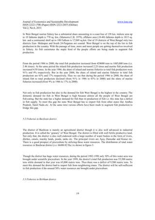 Journal of Economics and Sustainable Development                                                 www.iiste.org
ISSN 2222-1700 (Paper) ISSN 2222-2855 (Online)
Vol.2, No.6, 2011

In West Bengal marine fishery has a substantial share amounting to a coast line of 158 km. inshore area up
to 10 fathoms depth is 770 sq. km. (Mamoria C.B. 1979), offshore area (10-40) fathoms depth is 1813 sq.
km. and a continental shelf up to 100 Fathom is 17,049 sq.km. Out of 19 districts of West Bengal only two
districts East- Midnapur and South 24-Parganas are coastal. West Bengal is on the top of the list in fish
production in the country. With the passage of time, more and more people are getting themselves involved
in fishery. As fish constitutes the staple food of the people efforts are being made to augment fish
production.



From the period 1986 to 2000, the total fish production increased from 424000 tons to 1045,000 tons (i.e.
2.46 times). At the same period the inland fish production increased 2.25 times and marine fish production
increased 4.50 times. In the year 1986, the share of inland and marine fisheries to total fish production were
91% and 9% respectively. But in the year 2000, the share of inland and marine fisheries to total fish
production are 83% and 17% respectively. Thus we see that during the period 1986 to 2000, the share of
inland fish to total production declined (from 91% in 1986 to 83% in 2000) and the share of marine
fisheries increased (from 9% in 1986 to 17% in 2000).



Not only in fish production but also in the demand for fish West Bengal is the highest in the country. The
domestic demand for fish in West Bengal is high because almost all the people of West Bengal are
fish-eating. But the state has a higher demand for fish than its production of fish i.e. this state has a deficit
in fish supply. To meet this gap the state West Bengal has to import fish from other states like Andhra
Pradesh, Tamil Nadu etc. At the same time various efforts have been made to augment fish production to
bridge this gap.



5.2 Fisheries in Burdwan district



The district of Burdwan is mainly an agricultural district though it is also well advanced in industrial
production. It is called the ‘granary’ of West Bengal. The district is filled with well fertile productive land.
Not only that, the district is also well endowed with a large number of water bodies in the form of rivers,
ditches, canals, marshy lands, ponds, tanks etc. The principal rivers are Ajoy, Damodar and Kunur etc.
There is a good prospect of pisciculture by utilizing these water resources. The distribution of total water
resources in Burdwan district (i.e. 66480.82 Ha.) is shown in figure-3.



Though the district has huge water resources, during the period 1982-1998 only 50% of this water area was
brought under scientific pisciculture. In the year 1999, the district’s total fish production was 55,500 metric
tons while demand in that year was 65,000 metric tons. Thus there was a deficit of 9,500 metric tons. To
meet this demand the district had to import fish from neighboring states. The district will be self-sufficient
in fish production if the unused 50% water resources are brought under pisciculture.



5.3 Fisheries in Birbhum district




                                                       19
 