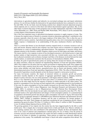 Journal of Economics and Sustainable Development                                                  www.iiste.org
ISSN 2222-1700 (Paper) ISSN 2222-2855 (Online)
Vol.2, No.6, 2011

interventions in agricultural markets and indirectly via overvalued exchange rates and import substitution
policies. It is not obvious whether the disincentives for agricultural production have continued to exist since
the mid-1980s. On the one hand, most developing countries have adopted structural adjustment programs
which explicitly aim at a removal of the direct and indirect discrimination against agriculture. But, on the
other hand, it is known that many of these programs were not fully implemented, especially in Sub-Saharan
Africa (Kherallah et al., 2000; Thiele and Wiebelt 2000; World Bank, 1997). Hence it can be concluded that
a certain degree of discrimination still prevails.
One of the most important issues in agricultural development economics is supply response of crops. This
is because the responsiveness of farmers to economic incentives determines agricultures’ contribution to the
economy especially where the sector is the largest employer of the labour force. This is often the case in
third world low income countries. Agricultural pricing policy plays a key role in increasing farm production.
Supply response is fundamental to an understanding of this price mechanism (Nerlove and Bachman,
1960).
There is a notion that farmers in less developed countries respond slowly to economic incentives such as
price and income. Reasons cited for poor response vary from factors such as constraints on irrigation and
infrastructure to a lack of complementary agricultural policies. The importance of non-price factors drew
adequate attention in the literature: rainfall, irrigation, market access for both inputs and output, and literacy.
The reason cited for a low response to prices in less developed economies is the limited access to input and
product markets or high transaction costs associated with their use. Limited market access may be either
due to physical constraints such as absence of proper road links or the distances involved between the roads
and the markets, or institutional constraints like the presence of intermediaries (Mythili, 2008).
In Ghana, the goals of agricultural price policy are among others fair incomes for farmers, low food prices
for urban consumers, cheap raw materials for manufacturing (Ministry of Food and Agriculture (MOFA),
2005). Price support was one policy that was used by government in targeting these goals. Price support has
been used in many countries across the world. The prices of major commodities have been set below world
prices using subsidies and trade barriers, guaranteed prices (act as floors) and domestic market forces
determining actual prices (Food and Agriculture Organization (FAO), 1996). The effect of liberalization on
the growth of agriculture crucially depends on how the farmers respond to various price incentives.
For many low-income countries, the impact of structural reforms on economic growth and poverty
alleviation crucially depends on the response of aggregate agricultural supply to changing incentives.
Despite its policy relevance, the size of this parameter is still largely unknown (Thiele, 2000).
Rice is a very important crop especially for those areas where it is produced. Rice is gradually taking the
position as the main staple food for the majority of families in Ghana especially in the urban centres. The
growth in consumption of rice has been not been matched with a corresponding growth in local production
of the crop. Per capita consumption of rice has steadily increased over the years since the 1980s from about
12.4kg/person /year in 1984 to about 20kg/person /year (Statistical Research and Information Division
(SRID), 2005). It continued to rise to 38kg/person/year in 2008 (National Rice Development Policy
(NRDP), 2009). Over the last decade rice per capita consumption has increased by more than 35%. This is
attributed mainly to the rapid urbanization and changes in food consumption patterns. It is estimated based
on population and demand growth rates that per capita consumption will reach 41.1kg by 2010 and 63.0kg
by 2015 giving an aggregate demand of 1,680,000tons/year (Statistical Research and Information Division
(SRID), 2005). Changes in population dynamics and the taste or preference for foreign products is
contributing to this trend. These changes are significant considering the rate of population growth. Ghana’s
population has grown by about 70% from 12.3 million in 1984 to about 21 million in 2004. The population
is now 24 million (Ghana Statistical Service (GSS), 2011).
The growing quantum of rice imports into the country has also been triggered partly by the fall in world
market price. This is largely due to increased output levels in India and South Asia. Massive subsidies in
rice exporting countries have also contributed to this phenomenon. Despite all these developments there
seem to be a lack of coherent and comprehensive national policy for rice in Ghana. From the period of
economic recovery and structural adjustment, the country has had to embark on trade liberalization and the
removal of all forms of subsidies on agriculture. These policies no doubt have adversely affected rice
production in the country. The smallholder rural farmer is faced with unfair competition from abroad. The
                                                        2
 