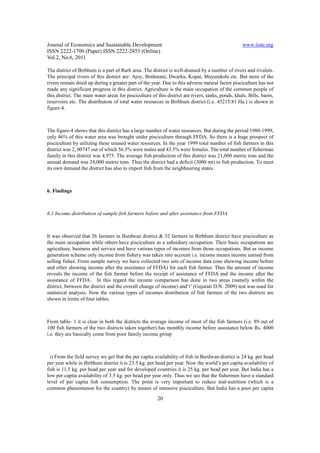 Journal of Economics and Sustainable Development                                                    www.iiste.org
ISSN 2222-1700 (Paper) ISSN 2222-2855 (Online)
Vol.2, No.6, 2011

The district of Birbhum is a part of Rarh area. The district is well-drained by a number of rivers and rivulets.
The principal rivers of this district are: Ajoy, Brahmani, Dwarka, Kopai, Mayurakshi etc. But most of the
rivers remain dried up during a greater part of the year. Due to this adverse natural factor pisciculture has not
made any significant progress in this district. Agriculture is the main occupation of the common people of
this district. The main water areas for pisciculture of this district are rivers, tanks, ponds, khals, Bills, baors,
reservoirs etc. The distribution of total water resources in Birbhum district (i.e. 45215.81 Ha.) is shown in
figure-4.



The figure-4 shows that this district has a large number of water resources. But during the period 1980-1999,
only 46% of this water area was brought under pisciculture through FFDA. So there is a huge prospect of
pisciculture by utilizing these unused water resources. In the year 1999 total number of fish farmers in this
district was 2, 00747 out of which 56.5% were males and 43.5% were females. The total number of fisherman
family in this district was 4,975. The average fish production of this district was 21,000 metric tons and the
annual demand was 24,000 metric tons. Thus the district had a deficit (3000 mt) in fish production. To meet
its own demand the district has also to import fish from the neighbouring states.



6. Findings



6.1 Income distribution of sample fish farmers before and after assistance from FFDA



It was observed that 26 farmers in Burdwan district & 32 farmers in Birbhum district have pisciculture as
the main occupation while others have pisciculture as a subsidiary occupation. Their basic occupations are
agriculture, business and service and have various types of incomes from those occupations. But as income
generation scheme only income from fishery was taken into account i.e. income means income earned from
selling fishes. From sample survey we have collected two sets of income data (one showing income before
and other showing income after the assistance of FFDA) for each fish farmer. Thus the amount of income
reveals the income of the fish farmer before the receipt of assistance of FFDA and the income after the
assistance of FFDA. In this regard the income comparison has done in two areas (namely within the
district, between the district and the overall change of income) and‘t’ (Gujarati D.N. 2009) test was used for
statistical analysis. Now the various types of incomes distribution of fish farmers of the two districts are
shown in terms of four tables.



From table- 1 it is clear in both the districts the average income of most of the fish farmers (i.e. 89 out of
100 fish farmers of the two districts taken together) has monthly income before assistance below Rs. 4000
i.e. they are basically come from poor family income group



  i) From the field survey we get that the per capita availability of fish in Burdwan district is 24 kg. per head
per year while in Birbhum district it is 23.5 kg. per head per year. Now the world’s per capita availability of
fish is 11.5 kg. per head per year and for developed countries it is 25 kg. per head per year. But India has a
low per capita availability of 3.5 kg. per head per year only. Thus we see that the fishermen have a standard
level of per capita fish consumption. The point is very important to reduce mal-nutrition (which is a
common phenomenon for the country) by means of intensive pisciculture. But India has a poor per capita

                                                        20
 