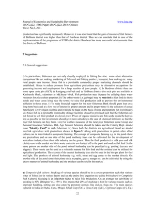 Journal of Economics and Sustainable Development                                               www.iiste.org
ISSN 2222-1700 (Paper) ISSN 2222-2855 (Online)
Vol.2, No.6, 2011

production has significantly increased). Moreover, it was also found that the gain of income of fish farmers
of Birbhum district was higher than that of Burdwan district. Thus we can conclude that in case of the
implementation of the programme of FFDA the district Burdwan has more successful achievements than
the district of Birbhum.



7 Suggestions



7.1 General suggestions



i) In pisciculture, fishermen are not only directly employed in fishing but also some other alternative
occupations like net making, marketing of fish seed and fishery product , transport, boat making etc. many
rural people earn income. Since fish is a perishable commodity proper marketing channels should be
established. Hence to reduce pressure from agriculture pisciculture may be alternative occupations for
generating income and employment for a large number of poor people. ii) In Burdwan district there are
some open caste pits (OCP) in Ranigang coal belt and in Birbhum district also such pits are available at
Khoirasole block, calamines at Md.Bazar block. Fish production may increase by utilizing these water
resources for pisciculture purposes.iii) The urban waste (i.e. garbage) may be recycled as fish feed (to those
ponds and water areas lying near the towns) to raise fish production and to prevent the environmental
pollution in those areas. v) To make financial support for the poor fishermen Bank should grant loan on a
long-term basis and at a low rate of interest in proper amount and in proper time.vi) the selection of actual
beneficiary is very much essential and it should be made on the basis of need and neutrally not in politically.
vii) Since fish is a perishable commodity storage facilities should be provided such that the fishermen are
not forced to sell their product at a lower price. Prices of organic manures and fish seeds should be kept as
low as possible or the Government should give more subsidies in the case of chemical fertilizers so that the
poor fish farmers can buy them. viii) For welfare measures of the rural poor fishermen some Group and
Personal Insurance Schemes, Old- Age Pension Schemes should be taken and the Fishery Dept. should
issue “Identity Card” to each fisherman. ix) Since both the districts are agricultural based we should
interlink agriculture with pisciculture shown in figure-5. Along with pisciculture in ponds other allied
culture can be inter-linked in composite farming. The concept of composite farming e.g. in the pond- there
are pisciculture and on one side of the pond mulberry trees can be cultivated for the development of
sericulture industry-from there silk industry can be grown. Thus the final products (i.e. silk yarn and silk
cloth) come to the market and their waste materials are drained off to the pond and used as fish feed. In the
same pattern on another side of the pond animal husbandry can be practiced (e.g. poultry, duccary and
piggery). Their waste can be used as a valuable manure for fish feed and the residual can be utilized for
agricultural production. The excreta of the animal husbandry can also be used in the bio-gas plant for fuel
and light. The products of animal husbandry e.g. milk, meat and egg come to the market directly. On
another side of the pond some fruit plants such as papine, guava, mango etc. can be cultivated by using the
excess manure of animal husbandry and the products can be sold in the market.



x) Composite fish culture: Stocking of various species should be in a certain proportion such that various
types of fishes live in various layers and eat the entire food organism (so called Polyculture or Composite
Fish Culture). Stocking is an important factor to raise fish production. On an average the survibility of
stocking is 80% (Jhingran V.G. 1991). This means that 20% of stocking is lost for various reasons such as
improper handling, netting and also eaten by preratory animals like snakes, frogs etc. The main species
cultured in India are Rahu, Catla, Mrigel, Silver Carp (S.C.), Grass Carp (G.C.), Cyprinus Carpio (Cy, Ca.)

                                                     22
 