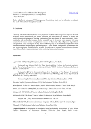Journal of Economics and Sustainable Development                                            www.iiste.org
ISSN 2222-1700 (Paper) ISSN 2222-2855 (Online)
Vol.2, No.6, 2011

before and after the assistance of FFDA programme. A much larger study may be undertaken to vindicate
the results obtained from this explorative study.



8. Conclusion



The study indicates that the introduction of the programme of FFDA had a clear positive impact on the rural
economy through employment and income generation and also raising the standard of living and
socio-economic performances of the rural community of the two districts. It is environmentally viable,
sustainable and eco-friendly in nature. So for sustainable use of the scarce water resources it is very
essential in the present context. Unemployment is a curse for the society today and pressure of population
on agricultural sector is rising day by day. Thus fish farming may be an alternative occupation for those
unemployed people and undoubtedly generate income in a viable method. Therefore it is recommended that
the present programme should be further spread in the rural areas by means of proper planning, adequate
supervision, effective implementation and better monitoring in a sustainable manner.



References:



Agarwal S.C. (1990), Fishery Management, Ashis Publishing House, New-Delhi.

         Bairagya R. and Bairagya H. (2011), “Water Scarcity a Global Problem- An Economic Analysis”,
Indian Journal of Landscape Systems and Ecological Studies, Vol.-34, Institute of Landscape, Ecology &
Ekistics, Kolkata, 127-132

       Bairagya R. (2004), “A Comparative Study of the Functioning of Fish Farmers Development
Agency (FFDA) in the Districts of Burdwan and Birbhum (1985-1995)”, PhD Thesis, Department of
Commerce, the University of Burdwan.

        Bureau of Applied Economics, Burdwan (1998), Key Statistics of Burdwan, Govt. of W.B.

Bureau of Applied Economics, Birbhum (1998), Key Statistics of Birbhum, Govt. of W.B

Chakraborty S. K. (1991), A Study in Bhery Fisheries, Agro-Economic Reaserch Centre, Visva- Bharati.

Dutt R. and Sundharam K.P.M. (2009), Indian Economy, S. Chand and Co. New-Delhi, 101-103

Jhingran V.G. (1991), Fish and Fisheries in India, Hindustan Publishing Cor.-Delhi.

Giriappa S. (ed) (1994), Role of Fisheries in Rural Development, Daya Publishing House, Delhi.

        Gujarati D.N. (2009), Basic Econometrics, McGraw-Hill., 98-133

Mamoria C.B. (1979), Economic & Commercial Geography of India, Shiblal Agarwala Company, Agra-3

Mishra S. (1987), Fisheries in India, Ashis Publishing House, New-Delhi

Acknowledgement: In preparation of this paper I deeply acknowledge my respected sir Prof. Jaydeb
Sarkhel, Department of Commerce, Burdwan University, West Bengal, India, e-mail:

                                                    24
 