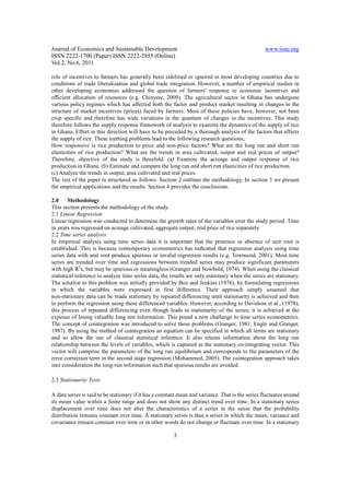 Journal of Economics and Sustainable Development                                                   www.iiste.org
ISSN 2222-1700 (Paper) ISSN 2222-2855 (Online)
Vol.2, No.6, 2011

role of incentives to farmers has generally been sidelined or ignored in most developing countries due to
conditions of trade liberalization and global trade integration. However, a number of empirical studies in
other developing economies addressed the question of farmers’ response to economic incentives and
efficient allocation of resources (e.g. Chinyere, 2009). The agricultural sector in Ghana has undergone
various policy regimes which has affected both the factor and product market resulting in changes in the
structure of market incentives (prices) faced by farmers. Most of these policies have, however, not been
crop specific and therefore has wide variations in the quantum of changes in the incentives. This study
therefore follows the supply response framework of analysis to examine the dynamics of the supply of rice
in Ghana. Effort in this direction will have to be preceded by a thorough analysis of the factors that affects
the supply of rice. These teething problems lead to the following research questions;
How responsive is rice production to price and non-price factors? What are the long run and short run
elasticities of rice production? What are the trends in area cultivated, output and real prices of output?
Therefore, objective of the study is threefold: (a) Examine the acreage and output response of rice
production in Ghana. (b) Estimate and compare the long run and short run elasticities of rice production.
(c) Analyze the trends in output, area cultivated and real prices.
The rest of the paper is structured as follows. Section 2 outlines the methodology. In section 3 we present
the empirical applications and the results. Section 4 provides the conclusions.

2.0     Methodology
This section presents the methodology of the study.
2.1 Linear Regression
Linear regression was conducted to determine the growth rates of the variables over the study period. Time
in years was regressed on acreage cultivated, aggregate output, real price of rice separately.
2.2 Time series analysis
In empirical analysis using time series data it is important that the presence or absence of unit root is
established. This is because contemporary econometrics has indicated that regression analysis using time
series data with unit root produce spurious or invalid regression results (e.g. Townsend, 2001). Most time
series are trended over time and regressions between trended series may produce significant parameters
with high R2s, but may be spurious or meaningless (Granger and Newbold, 1974). When using the classical
statistical inference to analyze time series data, the results are only stationary when the series are stationary.
The solution to this problem was initially provided by Box and Jenkins (1976), by formulating regressions
in which the variables were expressed in first difference. Their approach simply assumed that
non-stationary data can be made stationary by repeated differencing until stationarity is achieved and then
to perform the regression using these differenced variables. However, according to Davidson et al., (1978),
this process of repeated differencing even though leads to stationarity of the series; it is achieved at the
expense of losing valuable long run information. This posed a new challenge to time series econometrics.
The concept of cointegration was introduced to solve these problems (Granger, 1981; Engle and Granger,
1987). By using the method of cointegration an equation can be specified in which all terms are stationary
and so allow the use of classical statistical inference. It also retains information about the long run
relationship between the levels of variables, which is captured in the stationary co-integrating vector. This
vector will comprise the parameters of the long run equilibrium and corresponds to the parameters of the
error correction term in the second stage regression (Mohammed, 2005). The cointegration approach takes
into consideration the long-run information such that spurious results are avoided.

2.3 Stationarity Tests

A data series is said to be stationary if it has a constant mean and variance. That is the series fluctuates around
its mean value within a finite range and does not show any distinct trend over time. In a stationary series
displacement over time does not alter the characteristics of a series in the sense that the probability
distribution remains constant over time. A stationary series is thus a series in which the mean, variance and
covariance remain constant over time or in other words do not change or fluctuate over time. In a stationary

                                                        3
 