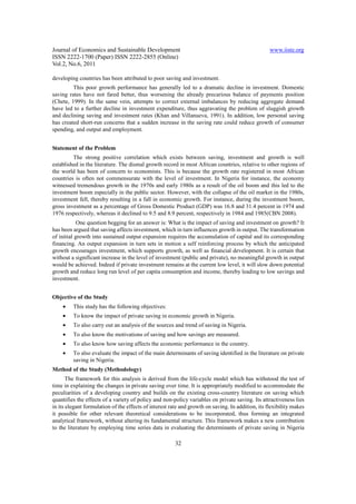 Journal of Economics and Sustainable Development                                                   www.iiste.org
ISSN 2222-1700 (Paper) ISSN 2222-2855 (Online)
Vol.2, No.6, 2011

developing countries has been attributed to poor saving and investment.
         This poor growth performance has generally led to a dramatic decline in investment. Domestic
saving rates have not fared better, thus worsening the already precarious balance of payments position
(Chete, 1999). In the same vein, attempts to correct external imbalances by reducing aggregate demand
have led to a further decline in investment expenditure, thus aggravating the problem of sluggish growth
and declining saving and investment rates (Khan and Villanueva, 1991). In addition, low personal saving
has created short-run concerns that a sudden increase in the saving rate could reduce growth of consumer
spending, and output and employment.


Statement of the Problem
         The strong positive correlation which exists between saving, investment and growth is well
established in the literature. The dismal growth record in most African countries, relative to other regions of
the world has been of concern to economists. This is because the growth rate registered in most African
countries is often not commensurate with the level of investment. In Nigeria for instance, the economy
witnessed tremendous growth in the 1970s and early 1980s as a result of the oil boom and this led to the
investment boom especially in the public sector. However, with the collapse of the oil market in the 1980s,
investment fell, thereby resulting in a fall in economic growth. For instance, during the investment boom,
gross investment as a percentage of Gross Domestic Product (GDP) was 16.8 and 31.4 percent in 1974 and
1976 respectively, whereas it declined to 9.5 and 8.9 percent, respectively in 1984 and 1985(CBN 2008).
            One question begging for an answer is: What is the impact of saving and investment on growth? It
has been argued that saving affects investment, which in turn influences growth in output. The transformation
of initial growth into sustained output expansion requires the accumulation of capital and its corresponding
financing. An output expansion in turn sets in motion a self reinforcing process by which the anticipated
growth encourages investment, which supports growth, as well as financial development. It is certain that
without a significant increase in the level of investment (public and private), no meaningful growth in output
would be achieved. Indeed if private investment remains at the current low level, it will slow down potential
growth and reduce long run level of per capita consumption and income, thereby leading to low savings and
investment.


Objective of the Study
    •    This study has the following objectives:
    •    To know the impact of private saving in economic growth in Nigeria.
    •    To also carry out an analysis of the sources and trend of saving in Nigeria.
    •    To also know the motivations of saving and how savings are measured.
    •    To also know how saving affects the economic performance in the country.
    •    To also evaluate the impact of the main determinants of saving identified in the literature on private
         saving in Nigeria.
Method of the Study (Methodology)
       The framework for this analysis is derived from the life-cycle model which has withstood the test of
time in explaining the changes in private saving over time. It is appropriately modified to accommodate the
peculiarities of a developing country and builds on the existing cross-country literature on saving which
quantifies the effects of a variety of policy and non-policy variables on private saving. Its attractiveness lies
in its elegant formulation of the effects of interest rate and growth on saving. In addition, its flexibility makes
it possible for other relevant theoretical considerations to be incorporated, thus forming an integrated
analytical framework, without altering its fundamental structure. This framework makes a new contribution
to the literature by employing time series data in evaluating the determinants of private saving in Nigeria

                                                        32
 