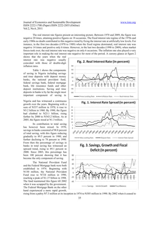 Journal of Economics and Sustainable Development                                                   www.iiste.org
ISSN 2222-1700 (Paper) ISSN 2222-2855 (Online)
Vol.2, No.6, 2011

          The real interest rate figures present an interesting picture. Between 1970 and 2009, the figure was
negative 20 times, attaining positive figures on 18 occasions. The fixed interest rate regime of the 1970s and
early 1980s no doubt contributed to this negative trend by fixing the interest rate at artificially low levels. For
instance, in the first two decades (1970 to 1989) when the fixed regime dominated, real interest rate was
negative 14 times and positive only 6 times. However, in the last two decades (1990 to 2009), when market
forces took over, the real interest rate was negative on only 6 occasions. The inflation rate also played a very
important role in making the real interest rate negative for most of the period. A cursory glance at figure 2
shows that the years when the real
interest rate was negative usually
coincided with those of double-digit
inflation rates.
         Table 1 shows the components
of saving in Nigeria including savings
and time deposits with deposit money
banks, the national provident fund,
federal savings bank, federal mortgage
bank, life insurance funds and other
deposit institutions. Saving and time
deposits in banks is by far the single most
important component of saving in

Nigeria and has witnessed a continuous
growth over the years. Beginning with a
sum of N337 million in 1970, it rose to
N5.2 billion in 1980. By 1990, the figure
had climbed to N23.1 billion, rising
further by 2000 to N343.2 billion. As at
2005, the figure stood at N1.3 trillion.
          Its contribution to total saving
has however been mixed. In 1970,
savings in banks consisted of 98.8 percent
of total saving, with this figure reducing
gradually to 89.5 percent in 1980, and
further declining to 78 percent in 1990.
From then the percentage of savings in
banks in total saving has witnessed an
upward trend, rising to 89.1 percent in
2000. Since 2003, this percentage has
been 100 percent showing that it has
become the only component of saving.
          The National Provident Fund
and the Federal Mortgage bank were both
established in 1974. Beginning with
N130 million, the National Provident
Fund rose to N724 million in 1990,
reaching a peak of N1.37 billion in 1998.
The fund maintained this figure till 2002
when it was scrapped by the government.
The Federal Mortgage Bank on the other
hand experienced a more rapid growth,
rising from a paltry N7.3 million at its inception in 1974 to N305 million in 1990. By 2002 when it ceased to
                                                        35
 
