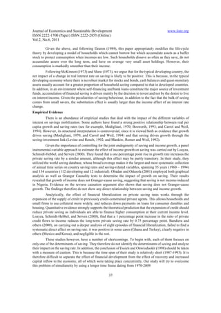 Journal of Economics and Sustainable Development                                                www.iiste.org
ISSN 2222-1700 (Paper) ISSN 2222-2855 (Online)
Vol.2, No.6, 2011

         Given the above, and following Deaton (1989), this paper appropriately modifies the life-cycle
theory by developing a model of households which cannot borrow but which accumulate assets as a buffer
stock to protect consumption when incomes are low. Such households dissave as often as they save, do not
accumulate assets over the long term, and have on average very small asset holdings. However, their
consumption is markedly smoother than their income.
          Following McKinnon (1973) and Shaw (1973), we argue that for the typical developing country, the
net impact of a change in real interest rate on saving is likely to be positive. This is because, in the typical
developing economy where there is no robust market for stocks and bonds, cash balances and quasi-monetary
assets usually account for a greater proportion of household saving compared to that in developed countries.
In addition, in an environment where self-financing and bank loans constitute the major source of investment
funds, accumulation of financial saving is driven mainly by the decision to invest and not by the desire to live
on interest income. Given the peculiarities of saving behaviour, in addition to the fact that the bulk of saving
comes from small savers, the substitution effect is usually larger than the income effect of an interest rate
change.
Empirical Evidence
          There is an abundance of empirical studies that deal with the impact of the different variables of
interest on savings mobilization. Some authors have found a strong positive relationship between real per
capita growth and saving rates (see for example, Modigliani, 1970; Bosworth, 1993; and Carrol and Weil,
1994). However, its structural interpretation is controversial, since it is viewed both as evidence that growth
drives saving (Modigliani, 1970; and Carrol and Weil, 1994) and that saving drives growth through the
saving-investment link (Levine and Renelt, 1992; and Mankiw, Romer and Weil, 1992).
          Given the importance of controlling for the joint endogeneity of saving and income growth, a panel
instrumental-variable approach to estimate the effect of income growth on saving was carried out by Loayza,
Schmidt-Hebbel, and Serven (2000). They found that a one percentage point rise in growth rate increases the
private saving rate by a similar amount, although this effect may be partly transitory. In their study, they
utilized the world saving database, whose broad coverage makes it the largest and most systematic collection
of annual time series on country saving rates and saving-related variables, spanning 35 years (1960 – 1994)
and 134 countries (112 developing and 12 industrial). Obadan and Odusola (2001) employed both graphical
analysis as well as Granger Causality tests to determine the impact of growth on saving. Their results
revealed that growth of income does not Granger-cause saving, suggesting that saving is not income-induced
in Nigeria. Evidence on the reverse causation argument also shows that saving does not Granger-cause
growth. The findings therefore do not show any direct relationship between saving and income growth.
          Analytically, the effect of financial liberalization on private saving rates works through the
expansion of the supply of credit to previously credit-constrained private agents. This allows households and
small firms to use collateral more widely, and reduces down payments on loans for consumer durables and
housing. Quantitative evidence strongly supports the theoretical prediction that the expansion of credit should
reduce private saving as individuals are able to finance higher consumption at their current income level.
Loayza, Schmidt-Hebbel, and Serven (2000), find that a 1 percentage point increase in the ratio of private
credit flows to income reduces the long-term private saving rate by 0.75 percentage point. Bandiera and
others (2000), on carrying out a deeper analysis of eight episodes of financial liberalization, failed to find a
systematic direct effect on saving rate: it was positive in some cases (Ghana and Turkey), clearly negative in
others (Mexico and Korea), and negligible in the rest.
          These studies however, have a number of shortcomings. To begin with, each of them focuses on
only one of the determinants of saving. They therefore do not identify the determinants of saving and analyze
their impact on the saving rate. In addition, the conclusion of Essien and Onwioduokit (1998) should be taken
with a measure of caution. This is because the time span of their study is relatively short (1987-1993). It is
therefore difficult to separate the effect of financial development from the effect of recovery and increased
capital inflow to the economy, all of which were taking place concurrently. Our study will try to overcome
this problem of simultaneity by using a longer time frame dating from 1970-2009.

                                                      37
 