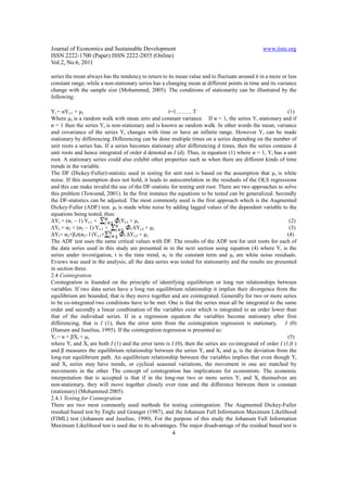 Journal of Economics and Sustainable Development                                                www.iiste.org
ISSN 2222-1700 (Paper) ISSN 2222-2855 (Online)
Vol.2, No.6, 2011

series the mean always has the tendency to return to its mean value and to fluctuate around it in a more or less
constant range, while a non-stationary series has a changing mean at different points in time and its variance
change with the sample size (Mohammed, 2005). The conditions of stationarity can be illustrated by the
following:

Yt = ѳYt-1 + µ t                                     t=1………T                                               (1)
Where µ t is a random walk with mean zero and constant variance. If ѳ < 1, the series Yt stationary and if
ѳ = 1 then the series Yt is non-stationary and is known as random walk. In other words the mean, variance
and covariance of the series Yt changes with time or have an infinite range. However Yt can be made
stationary by differencing. Differencing can be done multiple times on a series depending on the number of
unit roots a series has. If a series becomes stationary after differencing d times, then the series contains d
unit roots and hence integrated of order d denoted as I (d). Thus, in equation (1) where ѳ = 1, Yt has a unit
root. A stationary series could also exhibit other properties such as when there are different kinds of time
trends in the variable.
The DF (Dickey-Fuller)-statistic used in testing for unit root is based on the assumption that µ t is white
noise. If this assumption does not hold, it leads to autocorrelation in the residuals of the OLS regressions
and this can make invalid the use of the DF-statistic for testing unit root. There are two approaches to solve
this problem (Towsend, 2001). In the first instance the equations to be tested can be generalized. Secondly
the DF-statistics can be adjusted. The most commonly used is the first approach which is the Augmented
Dickey-Fuller (ADF) test. µ t is made white noise by adding lagged values of the dependent variable to the
equations being tested, thus:
∆Yt = (ѳ1 – 1) Yt-1 +           IYt-I + µ t                                                                 (2)
∆Yt = α2 + (ѳ2 – 1) Yt-1 +            I ∆Yt-I + µ t                                                         (3)
∆Yt= α3+β3t(ѳ3–1)Yt-1+            I ∆Yt-I + µ t                                                            (4)
The ADF test uses the same critical values with DF. The results of the ADF test for unit roots for each of
the data series used in this study are presented in in the next section using equation (4) where Yt is the
series under investigation, t is the time trend, α3 is the constant term and µ t are white noise residuals.
Eviews was used in the analysis, all the data series was tested for stationarity and the results are presented
in section three.
2.4 Cointegration
Cointegration is founded on the principle of identifying equilibrium or long run relationships between
variables. If two data series have a long run equilibrium relationship it implies their divergence from the
equilibrium are bounded, that is they move together and are cointegrated. Generally for two or more series
to be co-integrated two conditions have to be met. One is that the series must all be integrated to the same
order and secondly a linear combination of the variables exist which is integrated to an order lower than
that of the individual series. If in a regression equation the variables become stationary after first
differencing, that is I (1), then the error term from the cointegration regression is stationary,         I (0)
(Hansen and Juselius, 1995). If the cointegration regression is presented as:
Yt = α + βXt + µ t                                                                                         (5)
where Yt and Xt are both I (1) and the error term is I (0), then the series are co-integrated of order I (1,0 )
and β measures the equilibrium relationship between the series Yt and Xt and µ t is the deviation from the
long-run equilibrium path. An equilibrium relationship between the variables implies that even though Yt
and Xt series may have trends, or cyclical seasonal variations, the movement in one are matched by
movements in the other. The concept of cointegration has implications for economists. The economic
interpretation that is accepted is that if in the long-run two or more series Yt and Xt themselves are
non-stationary, they will move together closely over time and the difference between them is constant
(stationary) (Mohammed 2005).
2.4.1 Testing for Cointegration
There are two most commonly used methods for testing cointegration. The Augmented Dickey-Fuller
residual based test by Engle and Granger (1987), and the Johansen Full Information Maximum Likelihood
(FIML) test (Johansen and Juselius, 1990). For the purpose of this study the Johansen Full Information
Maximum Likelihood test is used due to its advantages. The major disadvantage of the residual based test is
                                                       4
 