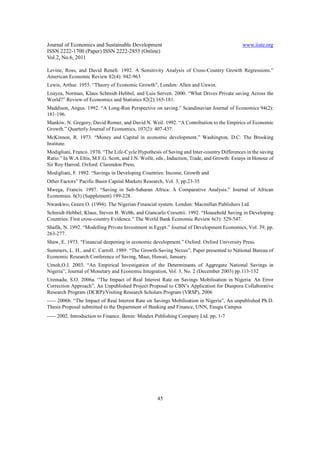 Journal of Economics and Sustainable Development                                            www.iiste.org
ISSN 2222-1700 (Paper) ISSN 2222-2855 (Online)
Vol.2, No.6, 2011

Levine, Ross, and David Renelt. 1992. A Sensitivity Analysis of Cross-Country Growth Regressions.”
American Economic Review 82(4): 942-963
Lewis, Arthur. 1955. “Theory of Economic Growth”, London: Allen and Unwin.
Loayza, Norman, Klaus Schmidt-Hebbel, and Luis Serven. 2000. “What Drives Private saving Across the
World?” Review of Economics and Statistics 82(2):165-181.
Maddison, Angus. 1992. “A Long-Run Perspective on saving.” Scandinavian Journal of Economics 94(2):
181-196.
Mankiw, N. Gregory, David Romer, and David N. Weil. 1992. “A Contribution to the Empirics of Economic
Growth.” Quarterly Journal of Economics, 107(2): 407-437.
McKinnon, R. 1973. “Money and Capital in economic development.” Washington, D.C: The Brooking
Institute.
Modigliani, Franco. 1970. “The Life-Cycle Hypothesis of Saving and Inter-country Differences in the saving
Ratio.” In W.A Eltis, M.F.G. Scott, and J.N. Wolfe, eds., Induction, Trade, and Growth: Essays in Honour of
Sir Roy Harrod. Oxford: Clarendon Press.
Modigliani, F. 1992. “Savings in Developing Countries: Income, Growth and
Other Factors” Pacific Basin Capital Markets Research, Vol. 3, pp.23-35
Mwega, Francis. 1997. “Saving in Sub-Saharan Africa: A Comparative Analysis.” Journal of African
Economies. 6(3) (Supplement) 199-228.
Nwankwo, Green O. (1994). The Nigerian Financial system. London: Macmillan Publishers Ltd.
Schmidt-Hebbel, Klaus, Steven B. Webb, and Giancarlo Corsettii. 1992. “Household Saving in Developing
Countries: First cross-country Evidence.” The World Bank Economic Review 6(3): 529-547.
Shafik, N. 1992. “Modelling Private Investment in Egypt.” Journal of Development Economics, Vol. 39, pp.
263-277.
Shaw, E. 1973. “Financial deepening in economic development.” Oxford: Oxford University Press.
Summers, L. H., and C. Carroll. 1989. “The Growth-Saving Nexus”, Paper presented to National Bureau of
Economic Research Conference of Saving, Maui, Hawaii, January.
Umoh,O.J. 2003. “An Empirical Investigation of the Determinants of Aggregate National Savings in
Nigeria”, Journal of Monetary and Economic Integration, Vol. 3, No. 2 (December 2003) pp.113-132
Uremadu, S.O. 2006a. “The Impact of Real Interest Rate on Savings Mobilisation in Nigeria: An Error
Correction Approach”, An Unpublished Project Proposal to CBN’s Application for Diaspora Collaborative
Research Program (DCRP)/Visiting Research Scholars Program (VRSP), 2006
----- 2006b. “The Impact of Real Interest Rate on Savings Mobilisation in Nigeria”, An unpublished Ph.D.
Thesis Proposal submitted to the Department of Banking and Finance, UNN, Enugu Campus
----- 2002. Introduction to Finance. Benin: Mindex Publishing Company Ltd. pp, 1-7




                                                    45
 