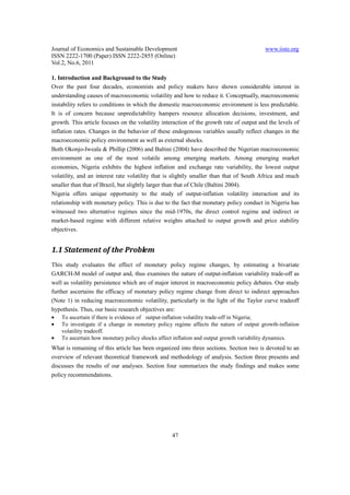 Journal of Economics and Sustainable Development                                          www.iiste.org
ISSN 2222-1700 (Paper) ISSN 2222-2855 (Online)
Vol.2, No.6, 2011

1. Introduction and Background to the Study
Over the past four decades, economists and policy makers have shown considerable interest in
understanding causes of macroeconomic volatility and how to reduce it. Conceptually, macroeconomic
instability refers to conditions in which the domestic macroeconomic environment is less predictable.
It is of concern because unpredictability hampers resource allocation decisions, investment, and
growth. This article focuses on the volatility interaction of the growth rate of output and the levels of
inflation rates. Changes in the behavior of these endogenous variables usually reflect changes in the
macroeconomic policy environment as well as external shocks.
Both Okonjo-Iweala & Phillip (2006) and Baltini (2004) have described the Nigerian macroeconomic
environment as one of the most volatile among emerging markets. Among emerging market
economies, Nigeria exhibits the highest inflation and exchange rate variability, the lowest output
volatility, and an interest rate volatility that is slightly smaller than that of South Africa and much
smaller than that of Brazil, but slightly larger than that of Chile (Baltini 2004).
Nigeria offers unique opportunity to the study of output-inflation volatility interaction and its
relationship with monetary policy. This is due to the fact that monetary policy conduct in Nigeria has
witnessed two alternative regimes since the mid-1970s, the direct control regime and indirect or
market-based regime with different relative weights attached to output growth and price stability
objectives.


1.1 Statement of the Problem
This study evaluates the effect of monetary policy regime changes, by estimating a bivariate
GARCH-M model of output and, thus examines the nature of output-inflation variability trade-off as
well as volatility persistence which are of major interest in macroeconomic policy debates. Our study
further ascertains the efficacy of monetary policy regime change from direct to indirect approaches
(Note 1) in reducing macroeconomic volatility, particularly in the light of the Taylor curve tradeoff
hypothesis. Thus, our basic research objectives are:
•   To ascertain if there is evidence of output-inflation volatility trade-off in Nigeria;
•   To investigate if a change in monetary policy regime affects the nature of output growth-inflation
    volatility tradeoff.
•   To ascertain how monetary policy shocks affect inflation and output growth variability dynamics.
What is remaining of this article has been organized into three sections. Section two is devoted to an
overview of relevant theoretical framework and methodology of analysis. Section three presents and
discusses the results of our analyses. Section four summarizes the study findings and makes some
policy recommendations.




                                                   47
 