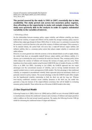 Journal of Economics and Sustainable Development                                         www.iiste.org
ISSN 2222-1700 (Paper) ISSN 2222-2855 (Online)
Vol.2, No.6, 2011

The period covered by the study is 1981 to 2007, essentially due to data
availability. The study period cuts across two monetary policy regimes,
thus affording us the opportunity to make sub-sample comparisons. The
study uses quarterly data in the analysis in order to capture substantial
variability in the variables of interest.

2. Methodology of Study
On the relationships between monetary policy, output volatility, and inflation volatility, one theory
holds that the volatility of output and inflation will be smaller the stronger monetary policy reacts to
inflation than output gap (Gaspar & Smets 2002) (Note 2). In this case it is customary to assume that
the economy’s social loss function is the sum of the variance of inflation and output. If the economy is
hit by demand shocks, the central bank will never face a trade-off between output stability and
inflation stability, that is, a monetary policy action that reduces output volatility is consistent with
stable inflation.
However, in a more general case when the economy is hit by demand shocks as well as supply shocks,
the central bank faces an inescapable tradeoff between output stability and inflation stability if it
chooses, (as is commonly the case), to minimize the social loss function. Thus, monetary policy action
which reduces the variance of inflation will increase the variance of output, and vice versa. These
hypotheses have been jointly studied using bivariate GARCH-M class of models (Fountas et al 2002;
Grier et al 2004; Lee 2002). According to Lee (2004), the GARCH approach has two major
advantages over the conventional measure of volatility, such as moving standard deviations and
squared residual terms in vector autoregression (VAR) models. The first advantage is that conditional
volatility, as compared to unconditional volatility, better represents perceived uncertainty which is of
particular interest to policy makers. The second advantage is that the GARCH model offers insights
into the hypothesized volatility relationship in both the short run and the long run. Whereas
time-varying conditional variances reveal volatility dynamics in the short run, the model also
generates a long run measure of the output-inflation covariance that will be helpful in evaluating
monetary policy tradeoffs. These inform the use of bivariate GARCH model in this study.


2.1 Our Empirical Models
Following Fountas et al. (2002), Grier et al. (2004) and Lee (2002) we use a bivariate GARCH model
to simultaneously estimate the conditional variances and covariance of inflation and output growth in
order to address our first and second research questions. We employ the following bivariate VAR (p)
model for estimating the conditional means of output and inflation:




                                                  48
 