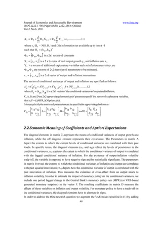 Journal of Economics and Sustainable Development                                                 www.iiste.org
ISSN 2222-1700 (Paper) ISSN 2222-2855 (Online)
Vol.2, No.6, 2011

               p                     p
Χ t = Φ 0 + ∑ Φ1i Χ t −i + Φ 2j ∑ Yt − j +ε t .......... .........1 .1
              i =1                  j=1

where ε t /Ω t ~ N(0, H t ) and Ω is information set available up to time t - 1
such that H t = (h yt , h πt ) ′

          [          ]
Φ 0 = Φ yo , Φ π0 ′ is a 2x1 vector of constants

Χ t = [y t , π t ]′ is a 2 x 1 vector of real output growth y t and inflation rate π t .
Υ t is a vector of additional explanatory variables such as inflation uncertainty, etc
Φ 1i , Φ 2j are vectors of 2x2 matrices of parameters to be estimated.

      [         ]
ε t = ε yt , ε πt ′ is a 2x1 vector of output and inflation innovations.

The vector of conditional variances of output and inflation are specified as follows:
       '
H t = C0C0 + A′H t − 1 A + B ′ε t − 1ε t − 1B + D′Ft − 1D.............1.2
                                         ′
where H t = (h yt , h πt )′ is a 2x1 vectorof the conditiona variancesof output and inflation,
                                                            l
C, A, B, and D are 2x2 upper tria
                                ngular matricesof parameters and F is a vectorof explanator variable
                                                           ;                              y        s,
that is, F = (∆MPR, ∆Oilprices,etc).
More explicitlythe matriceof parameterscan be specifiedin upper tria ngular form as :
      c c          a a          b b              δ δ       
C 0 =  11 12 ; A =  11 12 ; B =  11 12 ; and D =  11 12 .
      0 c 22 
                    21 22 
                     a    a
                                   b 21 b 22 
                                                     δ 21 δ 22 
                                                                 




2.2 Economic Meaning of Coefficients and Apriori Expectations
The diagonal elements in matrix Co represent the means of conditional variances of output growth and
inflation, while the off diagonal element represents their covariance. The Parameters in matrix A
depict the extents to which the current levels of conditional variances are correlated with their past
levels. In specific terms, the diagonal elements (a11 and a22) reflect the levels of persistence in the
conditional variances; a12 captures the extent to which the conditional variance of output is correlated
with the lagged conditional variance of inflation. For the existence of output-inflation volatility
trade-off, the variable is expected to have negative sign and be statistically significant. The parameters
in matrix B reveal the extents to which the conditional variances of inflation and output are correlated
with past squared innovations; b12 depicts how the conditional variance of output is correlated with the
past innovation of inflation. This measures the existence of cross-effect from an output shock to
inflation volatility. In order to estimate the impact of monetary policy on the conditional variances, we
include one period lagged change in the Central Bank’s monetary policy rate (MPR) (or VAR-based
generated monetary surprises) in the vector F. The resulting coefficients in matrix D measure the
effects of these variables on inflation and output volatility. For monetary policy to have a trade-off on
the conditional variances, the diagonal elements have to alternate in signs.
In order to address the third research question we augment the VAR model specified in (1) by adding
                                                                49
 