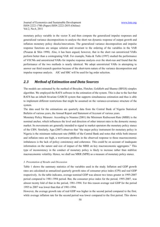 Journal of Economics and Sustainable Development                                        www.iiste.org
ISSN 2222-1700 (Paper) ISSN 2222-2855 (Online)
Vol.2, No.6, 2011

monetary policy variable in the vector X and then compute the generalized impulse responses and
generalized variance decompositions to analyse the short run dynamic response of output growth and
inflation monetary policy shocks/innovations. The generalized variance decomposition and impulse
response functions are unique solution and invariant to the ordering of the variables in the VAR
(Pesaran & Shin 1998). Also, it has been argued, however, that in the short run unrestricted VARs
perform better than a cointegrating VAR. For example, Naka & Tufte (1997) studied the performance
of VECMs and unrestricted VARs for impulse response analysis over the short-run and found that the
performance of the two methods is nearly identical. We adopt unrestricted VARs in attempting to
answer our third research question because of the short-term nature of the variance decomposition and
impulse response analysis. AIC and SBC will be used for lag order selection.


2.3       Method of Estimation and Data Sources
The models are estimated by the method of Broyden, Fletcher, Goldferb and Shanno (BFGS) simplex
algorithm. We employed the RATS software in the estimation of the system. This is due to the fact that
RATS has an inbuilt bivariate GARCH system that supports simultaneous estimation and thus is able
to implement different restrictions that might be assumed on the variance-covariance structure of the
system.
The data used for the estimations are quarterly data from the Central Bank of Nigeria Statistical
Bulletin of various years, the Annual Report and Statement of Account of various years.
Monetary Policy Measure: According to Nnanna (2001) the Minimum Rediscount Rate (MRR) is the
nominal anchor, which influences the level and direction of other interest rates in the domestic money
market. Its movements are generally intended to signal to market operators the monetary policy stance
of the CBN. Similarly, Agu (2007) observes that “the major policy instrument for monetary policy in
Nigeria is the minimum rediscount rate (MRR) of the Central Bank and notes that while both interest
and inflation rates are high, a worrisome problem in the observed response to these macroeconomic
imbalances is the lack of policy consistency and coherence. This could be on account of inadequate
information on the nature and size of impact of the MRR on key macroeconomic aggregates.” This
type of inconsistency in the conduct of monetary policy is likely to increase rather than stabilize
macroeconomic volatility. Hence, we shall use MRR (MPR) as a measure of monetary policy stance.

3. Presentation of Results and Discussion
Table 1 shows the summary statistics of the variables used in the study. Inflation and GDP growth
rates are calculated as annualized quarterly growth rates of consumer price index (CPI) and real GDP
respectively. As the table indicates, average nominal GDP was almost two times greater in 1995-2007
period compared to 1981-1994 period. But, the consumer price index for the period, 1995-2007, was
almost twenty fold of that in the period, 1981-1994. For this reason average real GDP for the period
1995 to 2007 was lower than that of 1981-1994.
However, the average growth rate of real GDP was higher in the second period compared to the first;
while average inflation rate for the second period was lower compared to the first period. This shows
                                                 50
 