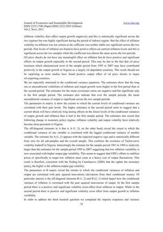 Journal of Economics and Sustainable Development                                              www.iiste.org
ISSN 2222-1700 (Paper) ISSN 2222-2855 (Online)
Vol.2, No.6, 2011

inflation volatility does affect output growth negatively and this is statistically significant across the
two regimes but was highly significant during the period of indirect regime. But the effect of inflation
volatility on inflation was not certain as the cofficient was neither stable nor significant across the two
periods. Past levels of inflation are found to have positive effects on currrent inflation levels and this is
significant across the two samples while the coefficient was almost the same across the two periods.
Oil price shocks do not have any meaningful effect on inflation but do have positive and significant
effects on output growth especially in the second period. This may be due to the fact that oil price
increases which characterized most of the sample period from 1995 to 2007 may have contributed
positively to the output growth in Nigeria as a largely oil dependent economy. This result should not
be surprising as most studies have found positive output effect of oil price shocks in major
oil-exporting countries.
We are especially interested in the conditional variance equations. The estimates show that the long
run or unconditional volatilities of inflation and output growth were higher in the first period than in
the second period. The estimates for the mean covariance terms are negative and but significant only
in the first sample period. The estimates also indicate that over the sample periods, the mean
unconditional variance of output is significant across the two sample periods.
The parameters in matrix A show the extents to which the current levels of conditional variance are
correlated with their past levels. The higher estimates in the second period seem to suggest that a
current shock will have relatively long lasting effects on the future levels of the conditional variances
of output growth and inflation than it had in the first sample period. The estimates also reveal that
following change in monetary policy regime, inflation volatility and output volatility have relatively
become more persistent in Nigeria.
The off-diagonal elements in A that is A (1, 2), on the other hand, reveal the extent to which the
conditional variance of one variable is correlated with the lagged conditional variance of another
variable. The estimate for A (1, 2) appears with the expected negative sign and is statistically different
from zero for all sub-samples and the overall sample. This confirms the existence of Taylor-curve
volatility tradeoff in Nigeria. Interestingly the estimate for the sample period 1981 to 1994 is relatively
larger than the estimates for the sample period 1995 to 2007 suggesting that low inflation variability is
now associated with higher output gap variability. This seems to suggest that CBN’s efforts to stabilize
prices or specifically to target low inflation must come at a heavy cost of output fluctuations. This
result is therefore, consistent with the finding by Castelnuovo (2006) that the tighter the monetary
policy, the higher is the inflation-output gap volatility.
The parameters in B matrix reveal the extents to which the conditional variances of inflation and
output are correlated with past squared innovations (deviations from their conditional means). Of
particular interest is the off-diagonal elements B (1, 2) and B (2, 1) which depict how the conditional
variance of inflation is correlated with the past squared innovations of output. In the first sample
period there is a positive and significant volatility cross-effect from inflation to output. While in the
second period there is positive and significant volatility cross effect from output growth to inflation
variability.
In order to address the third research question we computed the impulse responses and variance
                                                     52
 