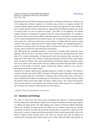 Journal of Economics and Sustainable Development                                         www.iiste.org
ISSN 2222-1700 (Paper) ISSN 2222-2855 (Online)
Vol.2, No.6, 2011

decompositions from the VAR specification augmented by including monetary policy variable as one
of the endogenous variables in equation (1.1) and then using oil prices as exogenous variable. We
computed separate impulse responses and forecast error variance decompositions for each variable for
the two regime periods in order to understand how output growth and inflation respond to innovations
in monetary policy over the two regimes (see Figure 1 and Table 5 in the appendix). The impulse
response functions are interpreted in conjunction with the variance decompositions. For example, in
the period of direct control regime, inflation responded negatively to innovations in monetary policy
but the variance decompositions show that this response was not significant because monetary policy
only account for a small part of the forecast error variance of inflation and this seems to remain
constant in the long run. During the period of indirect regime inflation also responded negatively to
innovations to monetary policy but monetary shocks accounted for larger part of its forecast error
variance, which is almost twice that of the direct control period.
Real GDP growth rate responded positively to innovations in monetary policy during the direct
approach. This may be due to the positive effects of low interest rates pursued during most of that
period. The variance decomposition of output growth shows that monetary policy accounted for a
larger part of the forecast error variance of output growth during the period of direct control regime
than it accounts for inflation. This result is expected because the primary objective of monetary policy
then was to achieve rapid output growth. However, inflation innovations had larger effect on output
growth in both periods of monetary regimes showing that inflation volatility is very crucial in
determining movements in output variance.
During the two regimes output growth responded negatively to shocks on inflation. This finding is
consistent with the results in the GARCH estimations. During the period of the indirect regime output
growth responded negatively to innovations to monetary policy and this shows there is existence of
policy tradeoff between inflation and output growth. The pursuance of low inflation objective during
the period of indirect regime does trigger off negative output reactions. The variance decomposition
shows that this reaction is not significant since monetary policy shocks account for an insignificant
part of forecast error variance of output growth even in the long run.

4. Summary, Policy Recommendations and Conclusion


4.1 Summary of Findings
The study on which report this article focuses investigated the existence of tradeoff relationship
between output growth and inflation in Nigeria and the impact of alternative monetary policy regimes
on inflation and output growth. The study findings show evidence of short-run tradeoff relationship
between the variability of output growth and inflation but no evidence strong long run volatility
relationship was found. The study also found that monetary policy accounted for a larger part of the
forecast error variance of output growth during the period of direct control monetary policy than in the
period of indirect control monetary policy. This result was expected given that the objective of
monetary policy during the direct control regime was to achieve rapid and stable output growth. On
                                                  53
 