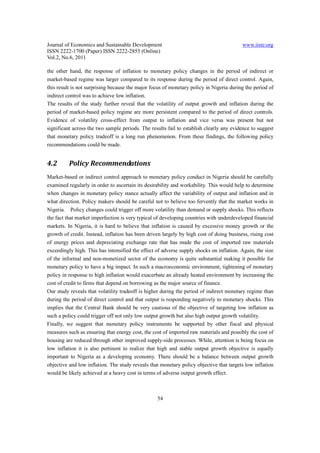 Journal of Economics and Sustainable Development                                         www.iiste.org
ISSN 2222-1700 (Paper) ISSN 2222-2855 (Online)
Vol.2, No.6, 2011

the other hand, the response of inflation to monetary policy changes in the period of indirect or
market-based regime was larger compared to its response during the period of direct control. Again,
this result is not surprising because the major focus of monetary policy in Nigeria during the period of
indirect control was to achieve low inflation.
The results of the study further reveal that the volatility of output growth and inflation during the
period of market-based policy regime are more persistent compared to the period of direct controls.
Evidence of volatility cross-effect from output to inflation and vice versa was present but not
significant across the two sample periods. The results fail to establish clearly any evidence to suggest
that monetary policy tradeoff is a long run phenomenon. From these findings, the following policy
recommendations could be made.


4.2       Policy Recommendations
Market-based or indirect control approach to monetary policy conduct in Nigeria should be carefully
examined regularly in order to ascertain its desirability and workability. This would help to determine
when changes in monetary policy stance actually affect the variability of output and inflation and in
what direction. Policy makers should be careful not to believe too fervently that the market works in
Nigeria. Policy changes could trigger off more volatility than demand or supply shocks. This reflects
the fact that market imperfection is very typical of developing countries with underdeveloped financial
markets. In Nigeria, it is hard to believe that inflation is caused by excessive money growth or the
growth of credit. Instead, inflation has been driven largely by high cost of doing business, rising cost
of energy prices and depreciating exchange rate that has made the cost of imported raw materials
exceedingly high. This has intensified the effect of adverse supply shocks on inflation. Again, the size
of the informal and non-monetized sector of the economy is quite substantial making it possible for
monetary policy to have a big impact. In such a macroeconomic environment, tightening of monetary
policy in response to high inflation would exacerbate an already heated environment by increasing the
cost of credit to firms that depend on borrowing as the major source of finance.
Our study reveals that volatility tradeoff is higher during the period of indirect monetary regime than
during the period of direct control and that output is responding negatively to monetary shocks. This
implies that the Central Bank should be very cautious of the objective of targeting low inflation as
such a policy could trigger off not only low output growth but also high output growth volatility.
Finally, we suggest that monetary policy instruments be supported by other fiscal and physical
measures such as ensuring that energy cost, the cost of imported raw materials and possibly the cost of
housing are reduced through other improved supply-side processes. While, attention is being focus on
low inflation it is also pertinent to realize that high and stable output growth objective is equally
important to Nigeria as a developing economy. There should be a balance between output growth
objective and low inflation. The study reveals that monetary policy objective that targets low inflation
would be likely achieved at a heavy cost in terms of adverse output growth effect.



                                                  54
 
