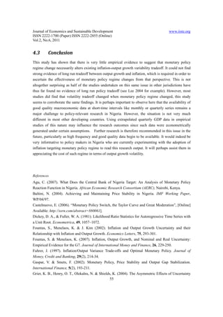 Journal of Economics and Sustainable Development                                          www.iiste.org
ISSN 2222-1700 (Paper) ISSN 2222-2855 (Online)
Vol.2, No.6, 2011


4.3       Conclusion
This study has shown that there is very little empirical evidence to suggest that monetary policy
regime change necessarily alters existing inflation-output growth variability tradeoff. It could not find
strong evidence of long run tradeoff between output growth and inflation, which is required in order to
ascertain the effectiveness of monetary policy regime changes from that perspective. This is not
altogether surprising as half of the studies undertaken on this same issue in other jurisdictions have
thus far found no evidence of long run policy tradeoff (see Lee 2004 for example). However, most
studies did find that volatility tradeoff changed when monetary policy regime changed, this study
seems to corroborate the same findings. It is perhaps important to observe here that the availability of
good quality macroeconomic data at short-time intervals like monthly or quarterly series remains a
major challenge to policy-relevant research in Nigeria. However, the situation is not very much
different in most other developing countries. Using extrapolated quarterly GDP data in empirical
studies of this nature may influence the research outcomes since such data were econometrically
generated under certain assumptions. Further research is therefore recommended in this issue in the
future, particularly as high frequency and good quality data begin to be available. It would indeed be
very informative to policy makers in Nigeria who are currently experimenting with the adoption of
inflation targeting monetary policy regime to read this research output. It will perhaps assist them in
appreciating the cost of such regime in terms of output growth volatility.




References
Agu, C. (2007). What Does the Central Bank of Nigeria Target: An Analysis of Monetary Policy
Reaction Function in Nigeria. African Economic Research Consortium (AERC), Nairobi, Kenya.
Baltini, N. (2004). Achieving and Maintaining Price Stability in Nigeria. IMF Working Paper,
WP/04/97.
Castelnuovo, E. (2006). “Monetary Policy Switch, the Taylor Curve and Great Moderation”, [Online]
Available: http://ssrn.com/abstract=880061].
Dickey, D. A., & Fuller, W. A. (1981). Likelihood Ratio Statistics for Autoregressive Time Series with
a Unit Root. Econometrica, 49, 1057–1072.
Fountas, S., Menelaos, K. & J. Kim (2002). Inflation and Output Growth Uncertainty and their
Relationship with Inflation and Output Growth. Economics Letters, 75, 293-301.
Fountas, S. & Menelaos, K. (2007). Inflation, Output Growth, and Nominal and Real Uncertainty:
Empirical Evidence for the G7. Journal of International Money and Finance, 26, 229-250.
Fuhrer, J. (1997). Inflation/Output Variance Trade-offs and Optimal Monetary Policy. Journal of
Money, Credit and Banking, 29(2), 214-34.
Gaspar, V. & Smets, F. (2002). Monetary Policy, Price Stability and Output Gap Stabilization.
International Finance, 5(2), 193-211.
Grier, K. B., Henry, O. T., Olekalns, N. & Shields, K. (2004). The Asymmetric Effects of Uncertainty
                                                  55
 