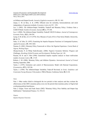 Journal of Economics and Sustainable Development                                     www.iiste.org
ISSN 2222-1700 (Paper) ISSN 2222-2855 (Online)
Vol.2, No.6, 2011

on Inflation and Output Growth. Journal of Applied econometrics, 19, 551–565.
Jarque, C. M. & Bera, A. K. (1980). Efficient tests for normality, homoscedasticity and serial
independence of regression residuals. Economics Letters, 6, 255–259.
Lee, J. (2002). The Inflation-Output Variability Tradeoff and Monetary Policy: Evidence from a
GARCH Model. Southern Economic Journal, 69(1), 175-188.
Lee, J. (2004). The Inflation-Output Variability Tradeoff: OECD Evidence. Journal of Contemporary
Economic Policy, 22(3), 344-356.
Ljung, G. M. & Box, G. E. P. (1978). On a Measure of Lack of Fit in Time Series Models. Boimetrika,
66: 66–72.
Naka, A. & Tufte, D. (1997), Examining the Impulse Response Functions in Cointegrated Systems;
Applied Economics, 29, 1593-1603.
Nnanna, O. (2001). Monetary Policy Framework in Africa: the Nigerian Experience. Central Bank of
Nigeria, Working Paper.
Okonjo-Iweala, N. & Philip Osafo-Kwaako. (2006). Nigeria’s Economic Reforms: Progress and
Challenges. Brookings Global Economy and Development, Working Paper, 6, 1-30.
Pesaran, M. H. and Y. Shin (1998). Generalised impulse response analysis in linear multivariate
models. Economic Letters, 58 , 17-29.
Roberts, J. M. (2006). Monetary Policy and Inflation Dynamics. International Journal of Central
Banking, September, 2006.
Taylor, J. (1979). Estimation and control of Macroeconomic Model with Rational Expectations.
Econometrica, 47(5), 1267-86.
Taylor, J. (1994). The Inflation/Output Variability Trade-off Revisited, in Goals, Guidelines and
Constraints Facing Monetary Policymakers. FRB of Boston, Conference Series 38, 21-38.



Notes
Note 1. Other studies failed to distinguish the two periods in their analyses and thus evaluate the
effectiveness of the CBN’s monetary policy even over the period when monetary policy in Nigeria had
overbearing political interference.
Note 2. Gaspar, Victor and Frank Smets (2002) “Monetary Policy, Price Stability and Output Gap
Stabilization.” International Finance, 5:2, 193-211

Figures
Impulse Response Functions




                                                56
 