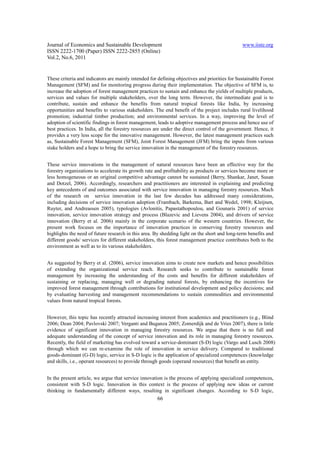 Journal of Economics and Sustainable Development                                               www.iiste.org
ISSN 2222-1700 (Paper) ISSN 2222-2855 (Online)
Vol.2, No.6, 2011


These criteria and indicators are mainly intended for defining objectives and priorities for Sustainable Forest
Management (SFM) and for monitoring progress during their implementation. The objective of SFM is, to
increase the adoption of forest management practices to sustain and enhance the yields of multiple products,
services and values for multiple stakeholders, over the long term. However, the intermediate goal is to
contribute, sustain and enhance the benefits from natural tropical forests like India, by increasing
opportunities and benefits to various stakeholders. The end benefit of the project includes rural livelihood
promotion; industrial timber production; and environmental services. In a way, improving the level of
adoption of scientific findings in forest management, leads to adoptive management process and hence use of
best practices. In India, all the forestry resources are under the direct control of the government. Hence, it
provides a very less scope for the innovative management. However, the latest management practices such
as, Sustainable Forest Management (SFM), Joint Forest Management (JFM) bring the inputs from various
stake holders and a hope to bring the service innovation in the management of the forestry resources.


These service innovations in the management of natural resources have been an effective way for the
forestry organizations to accelerate its growth rate and profitability as products or services become more or
less homogeneous or an original competitive advantage cannot be sustained (Berry, Shankar, Janet, Susan
and Dotzel, 2006). Accordingly, researchers and practitioners are interested in explaining and predicting
key antecedents of and outcomes associated with service innovation in managing forestry resources. Much
of the research on service innovation in the last few decades has addressed many considerations,
including decisions of service innovation adoption (Frambach, Barkema, Bart and Wedel, 1998; Kleijnen,
Ruyter, and Andreassen 2005), typologies (Avlonitis, Papastathopoulou, and Gounaris 2001) of service
innovation, service innovation strategy and process (Blazevic and Lievens 2004), and drivers of service
innovation (Berry et al. 2006) mainly in the corporate scenario of the western countries. However, the
present work focuses on the importance of innovation practices in conserving forestry resources and
highlights the need of future research in this area. By shedding light on the short and long-term benefits and
different goods/ services for different stakeholders, this forest management practice contributes both to the
environment as well as to its various stakeholders.


As suggested by Berry et al. (2006), service innovation aims to create new markets and hence possibilities
of extending the organizational service reach. Research seeks to contribute to sustainable forest
management by increasing the understanding of the costs and benefits for different stakeholders of
sustaining or replacing, managing well or degrading natural forests, by enhancing the incentives for
improved forest management through contributions for institutional development and policy decisions; and
by evaluating harvesting and management recommendations to sustain commodities and environmental
values from natural tropical forests.


However, this topic has recently attracted increasing interest from academics and practitioners (e.g., Blind
2006; Dean 2004; Pavlovski 2007; Verganti and Buganza 2005; Zomerdijk and de Vries 2007), there is little
evidence of significant innovation in managing forestry resources. We argue that there is no full and
adequate understanding of the concept of service innovation and its role in managing forestry resources.
Recently, the field of marketing has evolved toward a service-dominant (S-D) logic (Vargo and Lusch 2008)
through which we can re-examine the role of innovation in service delivery. Compared to traditional
goods-dominant (G-D) logic, service in S-D logic is the application of specialized competences (knowledge
and skills, i.e., operant resources) to provide through goods (operand resources) that benefit an entity.


In the present article, we argue that service innovation is the process of applying specialized competences,
consistent with S-D logic. Innovation in this context is the process of applying new ideas or current
thinking in fundamentally different ways, resulting in significant changes. According to S-D logic,
                                                      66
 