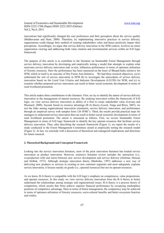 Journal of Economics and Sustainable Development                                                  www.iiste.org
ISSN 2222-1700 (Paper) ISSN 2222-2855 (Online)
Vol.2, No.6, 2011

innovations had significantly changed the user preferences and their perception about the service quality
(Madhavaram and Hunt, 2008). Therefore, by implementing innovative practices in service delivery,
organizations could change their method of creating stakeholders value and hence positively impact their
perceptions. Accordingly, we argue that service delivery innovation in the SFM context, involves an entire
organization viewing and addressing both value creation and environmental services within an S-D logic
framework.


The purpose of this article is to contribute to the literature on Sustainable Forest Management through
service delivery innovation by developing and empirically testing a model that attempts to explain what
motivates service delivery innovation and, in turn, influences performance in terms of optimum utilization
of forestry resources. Here the performance has been measured on the basis of Bhopal-India initiative for
SFM, which in itself is an outcome of Dry Forest Asia Initiative. We had three research objectives: (a) to
understand the role of service innovation in SFM (b) to investigate the antecedents of service delivery
innovation based on the Local Unit Criteria and Indicator Development (LUCID) for SFM, and (c) to
examine whether proposed service innovation can result in better social economic development in terms of
rural livelihood promotion.


This article makes three contributions to the literature. First, we try to identify the nature of service delivery
innovation in the management of natural resources. By studying innovation within the framework of S-D
logic, we view service delivery innovation as ability of a firm to create stakeholder value (Lievens and
Moenaert, 2000). Second, based on resource advantage (R-A) theory (Lusch, Vargo and Brien, 2007), we
test the links among organizational innovation orientation, service delivery innovation, and performance
through an empirical survey with samples from 126 JFMC’s. Third, the results provide practical steps for
managers to understand service innovation that can result in better social economic development in terms of
rural livelihood promotion. The article is structured as follows. First, we review Sustainable Forest
Management in terms of S-D logic framework to identify the key operant resources that facilitate service
delivery innovation. Then, after describing the research framework (Figure 1), we report the results of a
study conducted in the Forest Management Committees aimed at empirically testing the research model
(Figure 2). At last, we conclude with a discussion of theoretical and managerial implications and directions
for future research.


2. Theoretical Background and Conceptual Framework


Looking into the service innovation literature, most of the prior innovation literature has treated service
innovation as product innovation. However, extensive literature review includes the interaction (i.e.,
co-production with end users) between new service development and service delivery (Zaltman, Duncan
and Holbek, 1973). Although strategic innovation theory (Markides, 1997) addresses a new way of
delivering new products or services to existing or new customer segments and most adequately explains
service innovation, it focuses mainly on goods (i.e., operand resources) but not on operant resources.


As we know, R-A theory is compatible with the S-D logic’s emphasis on competences, value propositions,
and operant resources. In this study, we view service delivery innovation from the R-A theory to better
understand the relationships among strategic and organizational issues. R-A theory is a process theory of
competition, which asserts that firms achieve superior financial performance by occupying marketplace
positions of competitive advantage. Here in terms of forest management, the competency may be achieved
in terms of optimum utilization of forestry resources, socio-cultural benefits and better ecosystem function
and vitality.


                                                       67
 