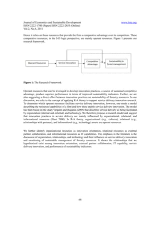Journal of Economics and Sustainable Development                                             www.iiste.org
ISSN 2222-1700 (Paper) ISSN 2222-2855 (Online)
Vol.2, No.6, 2011

Hence it relies on those resources that provide the firm a comparative advantage over its competitors. These
comparative resources, in the S-D logic perspective, are mainly operant resources. Figure 1 presents our
research framework.




Figure 1: The Research Framework


Operant resources that can be leveraged to develop innovation practices, a source of sustained competitive
advantage, produce superior performance in terms of improved sustainability indicators. Further, we are
also suggesting a direct effect between innovation practices on sustainability of forestry resources. In our
discussion, we refer to the concept of applying R-A theory to support service delivery innovation research.
To determine which operant resources facilitate service delivery innovation, however, one needs a model
describing the resources/capabilities of a firm and how these enable service delivery innovation. The model
has been based on the study Verganti and Buganza (2005) that describes service delivery as being facilitated
by organization (internal and external) and technology. We therefore propose a research model and suggest
that innovation practices in service delivery are mainly influenced by organizational, relational, and
informational resources (Hunt 2000). In R-A theory, organizational (e.g., cultures), relational (e.g.,
relationships with partners), and informational (e.g., technology) assets are operant resources.


We further identify organizational resources as innovation orientation, relational resources as external
partner collaboration, and informational resources as IT capabilities. The emphasis in the literature is the
discussion of organization, relationships, and technology and their influence on service delivery innovation
and monitoring of sustainable management of forestry resources. It shows the relationships that we
hypothesized exist among innovation orientation, external partner collaboration, IT capability, service
delivery innovation, and performance of sustainability indicators.




                                                    68
 