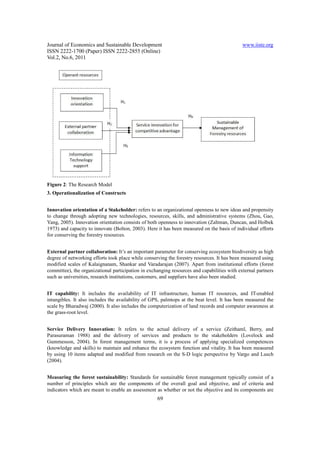 Journal of Economics and Sustainable Development                                             www.iiste.org
ISSN 2222-1700 (Paper) ISSN 2222-2855 (Online)
Vol.2, No.6, 2011




Figure 2: The Research Model
3. Operationalization of Constructs


Innovation orientation of a Stakeholder: refers to an organizational openness to new ideas and propensity
to change through adopting new technologies, resources, skills, and administrative systems (Zhou, Gao,
Yang, 2005). Innovation orientation consists of both openness to innovation (Zaltman, Duncan, and Holbek
1973) and capacity to innovate (Bolton, 2003). Here it has been measured on the basis of individual efforts
for conserving the forestry resources.


External partner collaboration: It’s an important parameter for conserving ecosystem biodiversity as high
degree of networking efforts took place while conserving the forestry resources. It has been measured using
modified scales of Kalaignanam, Shankar and Varadarajan (2007). Apart from institutional efforts (forest
committee), the organizational participation in exchanging resources and capabilities with external partners
such as universities, research institutions, customers, and suppliers have also been studied.


IT capability: It includes the availability of IT infrastructure, human IT resources, and IT-enabled
intangibles. It also includes the availability of GPS, palmtops at the beat level. It has been measured the
scale by Bharadwaj (2000). It also includes the computerization of land records and computer awareness at
the grass-root level.


Service Delivery Innovation: It refers to the actual delivery of a service (Zeithaml, Berry, and
Parasuraman 1988) and the delivery of services and products to the stakeholders (Lovelock and
Gummesson, 2004). In forest management terms, it is a process of applying specialized competences
(knowledge and skills) to maintain and enhance the ecosystem function and vitality. It has been measured
by using 10 items adapted and modified from research on the S-D logic perspective by Vargo and Lusch
(2004).


Measuring the forest sustainability: Standards for sustainable forest management typically consist of a
number of principles which are the components of the overall goal and objective, and of criteria and
indicators which are meant to enable an assessment as whether or not the objective and its components are
                                                    69
 