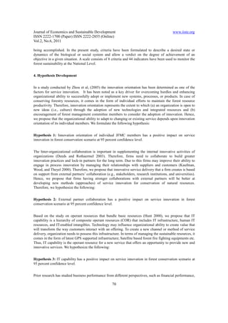 Journal of Economics and Sustainable Development                                               www.iiste.org
ISSN 2222-1700 (Paper) ISSN 2222-2855 (Online)
Vol.2, No.6, 2011

being accomplished. In the present study, criteria have been formulated to describe a desired state or
dynamics of the biological or social system and allow a verdict on the degree of achievement of an
objective in a given situation. A scale consists of 8 criteria and 44 indicators have been used to monitor the
forest sustainability at the National Level.


4. Hypothesis Development


In a study conducted by Zhou et al, (2005) the innovation orientation has been determined as one of the
factors for service innovation. It has been noted as a key driver for overcoming hurdles and enhancing
organizational ability to successfully adopt or implement new systems, processes, or products. In case of
conserving forestry resources, it comes in the form of individual efforts to maintain the forest resource
productivity. Therefore, innovation orientation represents the extent to which (a) an organization is open to
new ideas (i.e., culture) through the adoption of new technologies and integrated resources and (b)
encouragement of forest management committee members to consider the adoption of innovation. Hence,
we propose that the organizational ability to adapt to changing or existing service depends upon innovation
orientation of its individual members. We formulate the following hypothesis:


Hypothesis 1: Innovation orientation of individual JFMC members has a positive impact on service
innovation in forest conservation scenario at 95 percent confidence level.


The Inter-organizational collaboration is important in supplementing the internal innovative activities of
organizations (Deeds and Rothaermel 2003). Therefore, firms need to collaborate to build greater
innovation practices and lock-in partners for the long term. Due to this firms may improve their ability to
engage in process innovation by managing their relationships with suppliers and customers (Kaufman,
Wood, and Theyel 2000). Therefore, we propose that innovative service delivery that a firm creates is based
on support from external partners’ collaboration (e.g., stakeholders, research institutions, and universities).
Hence, we propose that firms having stronger collaborations with external partners will be better at
developing new methods (approaches) of service innovation for conservation of natural resources.
Therefore, we hypothesize the following:


Hypothesis 2: External partner collaboration has a positive impact on service innovation in forest
conservation scenario at 95 percent confidence level.


Based on the study on operant resources that bundle basic resources (Hunt 2000), we propose that IT
capability is a hierarchy of composite operant resources (COR) that includes IT infrastructure, human IT
resources, and IT-enabled intangibles. Technology may influence organizational ability to create value that
will transform the way customers interact with an offering. To create a new channel or method of service
delivery, organization needs to possess this infrastructure. In terms of managing the sustainable resources, it
comes in the form of latest GPS supported infrastructure; Satellite based forest fire fighting equipments etc.
Thus, IT capability is the operant resource for a new service that offers an opportunity to provide new and
innovative services. We hypothesize the following:


Hypothesis 3: IT capability has a positive impact on service innovation in forest conservation scenario at
95 percent confidence level.


Prior research has studied business performance from different perspectives, such as financial performance,

                                                      70
 