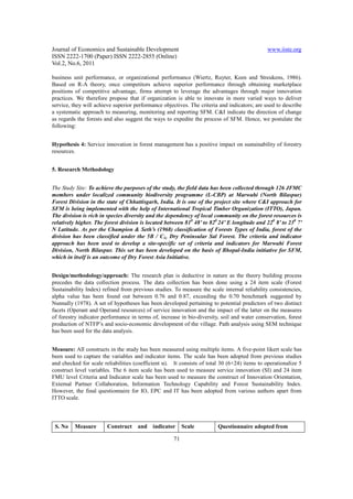 Journal of Economics and Sustainable Development                                              www.iiste.org
ISSN 2222-1700 (Paper) ISSN 2222-2855 (Online)
Vol.2, No.6, 2011

business unit performance, or organizational performance (Wiertz, Ruyter, Keen and Streukens, 1986).
Based on R-A theory, once competitors achieve superior performance through obtaining marketplace
positions of competitive advantage, firms attempt to leverage the advantages through major innovation
practices. We therefore propose that if organization is able to innovate in more varied ways to deliver
service, they will achieve superior performance objectives. The criteria and indicators; are used to describe
a systematic approach to measuring, monitoring and reporting SFM. C&I indicate the direction of change
as regards the forests and also suggest the ways to expedite the process of SFM. Hence, we postulate the
following:


Hypothesis 4: Service innovation in forest management has a positive impact on sustainability of forestry
resources.


5. Research Methodology


The Study Site: To achieve the purposes of the study, the field data has been collected through 126 JFMC
members under localized community biodiversity programme (L-CBP) at Marwahi (North Bilaspur)
Forest Division in the state of Chhattisgarh, India. It is one of the project site where C&I approach for
SFM is being implemented with the help of International Tropical Timber Organization (ITTO), Japan.
The division is rich in species diversity and the dependency of local community on the forest resources is
relatively higher. The forest division is located between 810 48’ to 820 24’ E longitude and 220 8’ to 230 7’
N Latitude. As per the Champion & Seth’s (1968) classification of Forests Types of India, forest of the
division has been classified under the 5B / C1c Dry Peninsular Sal Forest. The criteria and indicator
approach has been used to develop a site-specific set of criteria and indicators for Marwahi Forest
Division, North Bilaspur. This set has been developed on the basis of Bhopal-India initiative for SFM,
which in itself is an outcome of Dry Forest Asia Initiative.


Design/methodology/approach: The research plan is deductive in nature as the theory building process
precedes the data collection process. The data collection has been done using a 24 item scale (Forest
Sustainability Index) refined from previous studies. To measure the scale internal reliability consistencies,
alpha value has been found out between 0.76 and 0.87, exceeding the 0.70 benchmark suggested by
Nunnally (1978). A set of hypotheses has been developed pertaining to potential predictors of two distinct
facets (Operant and Operand resources) of service innovation and the impact of the latter on the measures
of forestry indicator performance in terms of, increase in bio-diversity, soil and water conservation, forest
production of NTFP’s and socio-economic development of the village. Path analysis using SEM technique
has been used for the data analysis.


Measure: All constructs in the study has been measured using multiple items. A five-point likert scale has
been used to capture the variables and indicator items. The scale has been adopted from previous studies
and checked for scale reliabilities (coefficient α). It consists of total 30 (6+24) items to operationalize 5
construct level variables. The 6 item scale has been used to measure service innovation (SI) and 24 item
FMU level Criteria and Indicator scale has been used to measure the construct of Innovation Orientation,
External Partner Collaboration, Information Technology Capability and Forest Sustainability Index.
However, the final questionnaire for IO, EPC and IT has been adopted from various authors apart from
ITTO scale.




 S. No    Measure       Construct    and    indicator     Scale         Questionnaire adopted from

                                                     71
 