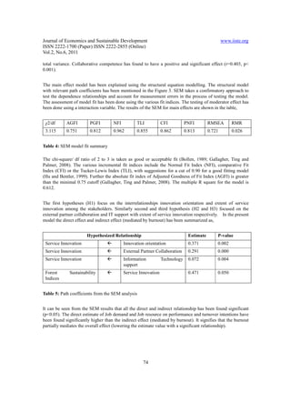 Journal of Economics and Sustainable Development                                                 www.iiste.org
ISSN 2222-1700 (Paper) ISSN 2222-2855 (Online)
Vol.2, No.6, 2011

total variance. Collaborative competence has found to have a positive and significant effect (r=0.403, p<
0.001).


The main effect model has been explained using the structural equation modelling. The structural model
with relevant path coefficients has been mentioned in the Figure 3. SEM takes a confirmatory approach to
test the dependence relationships and account for measurement errors in the process of testing the model.
The assessment of model fit has been done using the various fit indices. The testing of moderator effect has
been done using a interaction variable. The results of the SEM for main effects are shown in the table,


 χ2/df      AGFI        PGFI         NFI          TLI           CFI          PNFI        RMSEA        RMR
 3.115      0.751       0.812        0.962        0.855         0.862        0.813       0.721        0.026


Table 4: SEM model fit summary

The chi-square/ df ratio of 2 to 3 is taken as good or acceptable fit (Bollen, 1989; Gallagher, Ting and
Palmer, 2008). The various incremental fit indices include the Normal Fit Index (NFI), comparative Fit
Index (CFI) or the Tucker-Lewis Index (TLI), with suggestions for a cut of 0.90 for a good fitting model
(Hu and Bentler, 1999). Further the absolute fit index of Adjusted Goodness of Fit Index (AGFI) is greater
than the minimal 0.75 cutoff (Gallagher, Ting and Palmer, 2008). The multiple R square for the model is
0.612.


The first hypotheses (H1) focus on the interrelationships innovation orientation and extent of service
innovation among the stakeholders. Similarly second and third hypothesis (H2 and H3) focused on the
external partner collaboration and IT support with extent of service innovation respectively. In the present
model the direct effect and indirect effect (mediated by burnout) has been summarized as,


                       Hypothesized Relationship                              Estimate       P-value
 Service Innovation                        Innovation orientation             0.371          0.002
 Service Innovation                        External Partner Collaboration     0.291          0.000
 Service Innovation                        Information          Technology    0.072          0.004
                                           support
 Forest       Sustainability               Service Innovation                 0.471          0.050
 Indices


Table 5: Path coefficients from the SEM analysis


It can be seen from the SEM results that all the direct and indirect relationship has been found significant
(p<0.05). The direct estimate of Job demand and Job resource on performance and turnover intentions have
been found significantly higher than the indirect effect (mediated by burnout). It signifies that the burnout
partially mediates the overall effect (lowering the estimate value with a significant relationship).




                                                     74
 