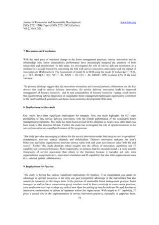 Journal of Economics and Sustainable Development                                               www.iiste.org
ISSN 2222-1700 (Paper) ISSN 2222-2855 (Online)
Vol.2, No.6, 2011




7. Discussion and Conclusion


With the rapid pace of structural change in the forest management practices, service innovation and its
relationship with forest sustainability performance have increasingly attracted the attention of both
researchers and practitioners. In this study, we investigated the role of service delivery innovation as a
mediator in a causal framework concerning the link with service innovation antecedents and the impact of
innovation on SFM practices. The Assessment of model fit in SEM using the model fit indices (χ2 = 15.04,
p = .087, RMSEA= .072, NFI = .96, NNFI = .95, CFI = .86, SRMR= .026) explains 62% of the total
variance.


The primary findings suggest that (a) innovation orientation and external partner collaboration are the key
drivers that lead to service delivery innovation, (b) service delivery innovation leads to improved
management of forestry resources and in turn sustainability of forestry resources. Further, result shows
that incorporating service innovation in sustainable forest management techniques significantly contribute
to the rural livelihood generation and hence socio-economic development of the area.


8. Implications for Research


Our results have three significant implications for research. First, our study highlights the S-D logic
perspective to link service delivery innovation, with the overall performance of the sustainable forest
management programme. The study has been found pioneer in this direction as no previous other study has
been made in this direction till date. Further, the study has investigated the role of operant resources in the
service innovation on overall performance of the programme.


This study provides encouraging evidence for the service innovation modes that integrate service providers’
competences, services, service channels and stakeholders. Delivery innovation reshapes the user’s
behaviour and helps organizations innovate service value with end users (co-creation value with the end
users). Further, this study develops robust insights into the effects of innovation orientation and IT
capability on system performance. More importantly, we propose that this research model is a more suitable
framework of service innovation than others in the literature because it includes not only intra
organizational components (i.e., innovation orientation and IT capability) but also inter organizational ones
(i.e., external partner collaboration).


9. Implications for Practice


This study is having has various significant implications for practice. If an organization can create an
advantage in operant resources, it not only can gain competitive advantage in the marketplace but also
sustain its resources for the longer term. In the preview of sustainable forest management practice, forest
managers as well as forest conservation group members need to foster creativity in conservation practices,
train employees to accept or adopt any radical new ideas for putting up into the indicator list and develop an
innovation environment or culture of openness within the organization. With regard to IT capability, IT
plays a critical role in the implementation of service innovation practices, especially in corporate firms.
                                                      75
 