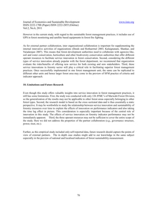Journal of Economics and Sustainable Development                                               www.iiste.org
ISSN 2222-1700 (Paper) ISSN 2222-2855 (Online)
Vol.2, No.6, 2011

However in the current study, with regard to the sustainable forest management practices, it includes use of
GPS in forest monitoring and satellite based equipments in forest fire fighting.


As for external partner collaboration, inter organizational collaboration is important for supplementing the
internal innovative activities of organizations (Deeds and Rothaermel 2003; Kalaignanam, Shankar, and
Varadarajan 2007). This means that forest development authorities need to collaborate with agencies like,
soil and water conservation, horticulture and other biodiversity conservation authorities that offer different
operant resources to facilitate service innovation in forest conservation. Second, considering the different
types of service innovation already popular with the forest department, we recommend that organization
evaluate the risks/benefits of offering new service for both existing and new stakeholders. Third, these
service innovations in forestry sector will play a critical role in facilitating superior forest management
practices. Once successfully implemented in one forest management unit, the same can be replicated to
different other units and hence larger forest area may come in the preview of SFM practice of criteria and
indicator approach.


10. Limitations and Future Research


Even though this study offers valuable insights into service innovation in forest management practices, it
still has some limitations. First, the study was conducted with only 126 JFMC’s of Marwahi Forest Division,
so the generalization of the results may not be applicable to other forest areas especially belonging to other
forest types. Second, the research model is based on the cross sectional data and is thus essentially a static
perspective. It may be worthwhile to study the relationship between service innovation and sustainability of
forestry resources over time to explain the effects of innovation on performance indicators and also taking
the time lag effect in picture. This consideration is especially important because of the central role of
innovation in this study. The effects of service innovation on forestry indicator performance may not be
immediately apparent. Third, the three operant resources may not be sufficient to cover the entire scope of
the study. Here we did not address the properties of the partner collaboration (e.g., governance structure,
power, trust, etc.).


Further, as this empirical study included only self-reported data, future research should capture the points of
view of external partners. The in depth case studies might add to our knowledge in the same subject
especially in the preview of national and localised indicators of forest sustainability measurement.




                                                      76
 