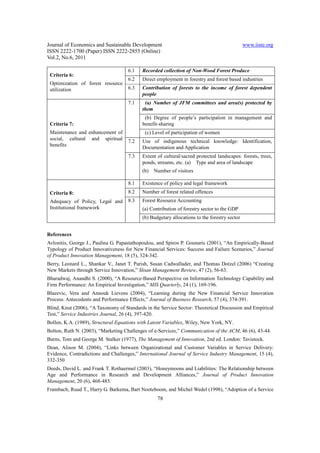 Journal of Economics and Sustainable Development                                              www.iiste.org
ISSN 2222-1700 (Paper) ISSN 2222-2855 (Online)
Vol.2, No.6, 2011

                                     6.1   Recorded collection of Non-Wood Forest Produce
 Criteria 6:
                                     6.2   Direct employment in forestry and forest based industries
 Optimization of forest resource
 utilization                         6.3   Contribution of forests to the income of forest dependent
                                           people
                                     7.1    (a) Number of JFM committees and area(s) protected by
                                           them
                                            (b) Degree of people’s participation in management and
 Criteria 7:                               benefit-sharing
 Maintenance and enhancement of             (c) Level of participation of women
 social, cultural and spiritual      7.2   Use of indigenous technical knowledge: Identification,
 benefits                                  Documentation and Application
                                     7.3   Extent of cultural/sacred protected landscapes: forests, trees,
                                           ponds, streams, etc. (a) Type and area of landscape
                                           (b)   Number of visitors

                                     8.1   Existence of policy and legal framework
 Criteria 8:                         8.2   Number of forest related offences
 Adequacy of Policy, Legal and       8.3   Forest Resource Accounting
 Institutional framework                   (a) Contribution of forestry sector to the GDP
                                           (b) Budgetary allocations to the forestry sector


References
Avlonitis, George J., Paulina G. Papastathopoulou, and Spiros P. Gounaris (2001), “An Empirically-Based
Typology of Product Innovativeness for New Financial Services: Success and Failure Scenarios,” Journal
of Product Innovation Management, 18 (5), 324-342.
Berry, Leonard L., Shankar V., Janet T. Parish, Susan Cadwallader, and Thomas Dotzel (2006) “Creating
New Markets through Service Innovation,” Sloan Management Review, 47 (2), 56-63.
Bharadwaj, Anandhi S. (2000), “A Resource-Based Perspective on Information Technology Capability and
Firm Performance: An Empirical Investigation,” MIS Quarterly, 24 (1), 169-196.
Blazevic, Vera and Annouk Lievens (2004), “Learning during the New Financial Service Innovation
Process: Antecedents and Performance Effects,” Journal of Business Research, 57 (4), 374-391.
Blind, Knut (2006), “A Taxonomy of Standards in the Service Sector: Theoretical Discussion and Empirical
Test,” Service Industries Journal, 26 (4), 397-420.
Bollen, K.A. (1989), Structural Equations with Latent Variables, Wiley, New York, NY.
Bolton, Ruth N. (2003), “Marketing Challenges of e-Services,” Communication of the ACM, 46 (6), 43-44.
Burns, Tom and George M. Stalker (1977), The Management of Innovation, 2nd ed. London: Tavistock.
Dean, Alison M. (2004), “Links between Organizational and Customer Variables in Service Delivery:
Evidence, Contradictions and Challenges,” International Journal of Service Industry Management, 15 (4),
332-350
Deeds, David L. and Frank T. Rothaermel (2003), “Honeymoons and Liabilities: The Relationship between
Age and Performance in Research and Development Alliances,” Journal of Product Innovation
Management, 20 (6), 468-485.
Frambach, Ruud T., Harry G. Barkema, Bart Nooteboom, and Michel Wedel (1998), “Adoption of a Service
                                                  78
 