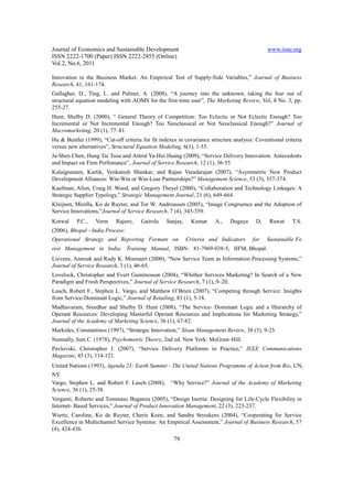 Journal of Economics and Sustainable Development                                              www.iiste.org
ISSN 2222-1700 (Paper) ISSN 2222-2855 (Online)
Vol.2, No.6, 2011

Innovation in the Business Market: An Empirical Test of Supply-Side Variables,” Journal of Business
Research, 41, 161-174.
Gallagher, D., Ting, L. and Palmer, A. (2008), “A journey into the unknown; taking the fear out of
structural equation modeling with AOMS for the first-time user”, The Marketing Review, Vol, 8 No. 3, pp.
255-27.
Hunt, Shelby D. (2000), “ General Theory of Competition: Too Eclectic or Not Eclectic Enough? Too
Incremental or Not Incremental Enough? Too Neoclassical or Not Neoclassical Enough?” Journal of
Macromarketing, 20 (1), 77–81.
Hu & Bentler (1999), “Cut-off criteria for fit indexes in covariance structure analysis: Coventional criteria
versus new alternatives”, Structural Equation Modeling, 6(1), 1-55.
Ja-Shen Chen, Hung Tai Tsou and Astrid Ya-Hui Huang (2009), “Service Delivery Innovation: Antecedents
and Impact on Firm Perfomance”, Journal of Service Research, 12 (1), 36-55
Kalaignanam, Kartik, Venkatesh Shankar, and Rajan Varadarajan (2007), “Asymmetric New Product
Development Alliances: Win-Win or Win-Lose Partnerships?” Management Science, 53 (3), 357-374.
Kaufman, Allen, Craig H. Wood, and Gregory Theyel (2000), “Collaboration and Technology Linkages: A
Strategic Supplier Typology,” Strategic Management Journal, 21 (6), 649-664.
Kleijnen, Mirella, Ko de Ruyter, and Tor W. Andreassen (2005), “Image Congruence and the Adoption of
Service Innovations,”Journal of Service Research, 7 (4), 343-359.
Kotwal    P.C.,    Verm     Rajeev,   Gairola    Sanjay,     Kumar     A.,   Dugaya      D,    Rawat    T.S.
(2006), Bhopal ‐ India Process:
Operational Strategy and Reporting Formats on              Criteria and Indicators     for    Sustainable Fo
rest Management in India: Training Manual, ISBN: 81‐7969‐038‐5, IIFM, Bhopal.
Lievens, Annouk and Rudy K. Moenaert (2000), “New Service Team as Information Processing Systems,”
Journal of Service Research, 3 (1), 46-65.
Lovelock, Christopher and Evert Gummesson (2004), “Whither Services Marketing? In Search of a New
Paradigm and Fresh Perspectives,” Journal of Service Research, 7 (1), 9–20.
Lusch, Robert F., Stephen L. Vargo, and Matthew O’Brien (2007), “Competing through Service: Insights
from Service-Dominant Logic,” Journal of Retailing, 83 (1), 5-18.
Madhavaram, Sreedhar and Shelby D. Hunt (2008), “The Service- Dominant Logic and a Hierarchy of
Operant Resources: Developing Masterful Operant Resources and Implications for Marketing Strategy,”
Journal of the Academy of Marketing Science, 36 (1), 67-82.
Markides, Constantinos (1997), “Strategic Innovation,” Sloan Management Review, 38 (3), 9-23.
Nunnally, Jum C. (1978), Psychometric Theory, 2nd ed. New York: McGraw-Hill.
Pavlovski, Christopher J. (2007), “Service Delivery Platforms in Practice,” IEEE Communications
Magazine, 45 (3), 114-121.
United Nations (1993), Agenda 21: Earth Summit - The United Nations Programme of Action from Rio, UN,
NY.
Vargo, Stephen L. and Robert F. Lusch (2008),      “Why Service?” Journal of the Academy of Marketing
Science, 36 (1), 25-38.
Verganti, Roberto and Tommaso Buganza (2005), “Design Inertia: Designing for Life-Cycle Flexibility in
Internet- Based Services,” Journal of Product Innovation Management, 22 (3), 223-237.
Wiertz, Caroline, Ko de Ruyter, Cherie Keen, and Sandra Streukens (2004), “Cooperating for Service
Excellence in Multichannel Service Systems: An Empirical Assessment,” Journal of Business Research, 57
(4), 424-436.
                                                     79
 