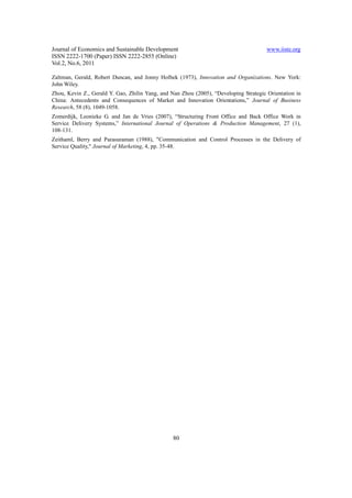 Journal of Economics and Sustainable Development                                       www.iiste.org
ISSN 2222-1700 (Paper) ISSN 2222-2855 (Online)
Vol.2, No.6, 2011

Zaltman, Gerald, Robert Duncan, and Jonny Holbek (1973), Innovation and Organizations. New York:
John Wiley.
Zhou, Kevin Z., Gerald Y. Gao, Zhilin Yang, and Nan Zhou (2005), “Developing Strategic Orientation in
China: Antecedents and Consequences of Market and Innovation Orientations,” Journal of Business
Research, 58 (8), 1049-1058.
Zomerdijk, Leonieke G. and Jan de Vries (2007), “Structuring Front Office and Back Office Work in
Service Delivery Systems,” International Journal of Operations & Production Management, 27 (1),
108-131.
Zeithaml, Berry and Parasuraman (1988), "Communication and Control Processes in the Delivery of
Service Quality," Journal of Marketing, 4, pp. 35-48.




                                                 80
 