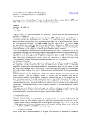 Journal of Economics and Sustainable Development                                                  www.iiste.org
ISSN 2222-1700 (Paper) ISSN 2222-2855 (Online)
Vol.2, No.6, 2011

also named as ‘pure technical efficiency’, as it is free of scale effects. Thus, technical efficiency      with
      in DEA model could be obtained from following linear programming:

       θ
Subject to

And

Where,               is a convexity constraint (       is an          vector of ones) and other variables are as
defined in the        model.
When there is a difference in efficiency score values between             and       models, scale inefficiency is
confirmed, indicating that the return to scale is variable, i.e. it can be increasing or decreasing (Färe &
Grosskopf 1994). Scale efficiency values for each analyzed                 can be obtained by the ratio between
the scores for technical efficiency with           and      . If the ratio value equals to 1, it indicates
are scale efficient and a value less than 1 imply scale inefficiency. Furthermore,                 operating with
Decreasing Returns to Scale             is operating under super-optimal condition while those operating with
increasing Returns to scale          are assumed to operate under sub-optimal conditions.
After efficiency scores are obtained, to identify the determinants of efficiency, a Tobit model is used for the
second-stage relationship between efficiency measures and suspected correlates of inefficiency (Binam et al.
2003; Iráizoz et al. 2003; Chavas et al. 2005; Barnes 2006). The reason for using Tobit model for DEA
efficiency scores is the bounded nature of efficiency level between 0 and 1. In this case, estimation with
OLS would lead to biased parameter estimates (Green 1991; Dhungana et al. 2004). Rather a two-limit
Tobit regression is estimated using commonly used statistical software STATA version 10.
2.3. Definition of Variables
The dependent variable, in first stage, is given by total number of rose cut flower stems produced. While,
the independent variables included in this stage are: land measured by total hectare of land under
greenhouse, the total labour (total number of temporary and permanent), water (the total amount of water
(m3) used in the greenhouse rose cut flower farms), the rose plant seedlings (estimated by the total number
of rose flower plant seedlings stems used by the farms.), nitrate, sulphate and acid fertilizers measured by
(kg) used.
In the second stage, however, the dependent variable is the technical efficiency score level of the rose cut
flower industries. Then this dependent variable is regressed over the following farm specific
socio-economic variables. Average area per greenhouses; location of the farm in KM (distance from the
Bole International airport); Ownership (measured by dummy values of 1 if the rose cut flower farm is
domestically owned and 0 if owned by foreign investors.); Age of the farm (years since the establishment
of the rose cut flower farm); Manager’s education level (formal schooling years spent by the farm managers)
and Manager’s farming experience (total years of farming experience by the farm manager’s in same or
related farming).
The output and inputs data, from the twenty-eight rose cut flower industries, are used to estimate the
technical efficiency levels in the production of rose cut flowers by using DEAP version 2.1 with an input
orientation option i.e. since the industries are targeted at minimization of input use.

3. Results and Discussion
3.1. Descriptive statistics
The mean land size holding, under greenhouses, in the study areas was 19.17 hectares, with minimum and
maximum sizes of 4.98 and 42 hectares, respectively. While, the mean employment level was 536 workers.
The mean amount of nitrate, sulphate and acid fertilizers used in greenhouses were 12.82 kg, 26.46 kg and
1.98 kg, respectively. Furthermore, the mean, water, rose flower plant seedlings and cut flower yield levels
were 47,300 m3, 1,066,500 and 9,671,800 stems, respectively.

3.2. Efficiency (DEA) Results
In this section, district as well as industry level technical efficiency results are discussed. For the sake of
                                                       83
 