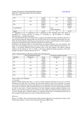 Journal of Economics and Sustainable Development                                              www.iiste.org
ISSN 2222-1700 (Paper) ISSN 2222-2855 (Online)
Vol.2, No.6, 2011

                                 b10                   -0.009*                    b10                   -0.009**
                                                       (0.035)                                           (0.022)
                                 b11                   0.104**                    b11                   0.103***
                                                       (0.039)                                           (0.028)
                                 b12                   0.048**                    b12                   0.048***
                                                       (0.023)                                           (0.014)
  Log likelihood                                        0.937               Log                           0.937
                                                                            Pseudo likelihood
   Sigma                            δ                     0.133                       δ                   0.133
*** Significant at 1%; ** significant at 5%; * significant at 10%. Standard errors were shown in
parenthesis, (x1= Average land area, x8 =location, x9 = ownership, x10 = age of industry, x11= managers
education and x12= managers experience).
The result obtained for age of the industry shows a negative and significant effect on technical efficiency of
rose cut flower production implying older rose cut flower farms are less technically efficient than new ones.
While, the formal education schooling years and experience in same or related business of farm manager’s
has positive and significant effect on technical efficiency level of the farms.
Furthermore, the marginal effects for the determinants of technical efficiency were also estimated. And
hence, for a unit percentage increase in years rose cut flower farms, technical efficiency decreases by 1 %.
While, a one percent additional formal schooling years of the farm mangers will improve technical
efficiency of the industry by 10.3 %. Finally, a one percent additional farming experience of the farm
manager will improve technical efficiency by 4.8 %         (Table 5).

Table 5. Marginal effects of efficiency variables after Tobit regression
                         The log likelihood estimates                      The Robust standard estimates
   Variables                  Parameters                    dy/dx                 Parameters                dy/dx
                                   b1                      -0.020                      b1                  -0.020
                                                          (0.023)                                          (0.016)
                                   b8                      -0.004                      b8                  -0.004
                                                          (0.012)                                          (0.009)
                                   b9                       0.259                      b9                   0.259
                                                          (0.101)                                          (0.093)
                                  b10                      -0.01*                     b10                  -0.01*
                                                          (0.035)                                          (0.022)
                                   b11                   0.103***                     b11                 0.103***
                                                          (0.039)                                          (0.028)
                                  b12                     0.048**                     b12                 0.048***
                                                          (0.023)                                          (0.014)
Source: authors own calculation
4. Conclusion
Results obtained indicated that there is a room to improve technical efficiency level of rose cut flower
industries in the study areas. For instance, the mean scale efficiency value of 0.61 implying, on average,
rose cut flower industries in the three study districts are not operating at their optimal farm size. Among the
factors that are assumed to affect technical efficiency level, experience in same or related farming activities
as well as more years of formal schooling by the farm manager increased technical efficiency level
Whereas, age of the farm, along with rose cut flowers grown inside, decreased the technical efficiency level.
As far as marginal gain in technical efficiency is concerned, formal years of schooling dominates that of
farm manager farming experience in same or related farming activities.

References
Barnes, A.P. (2006), “Does multi-functionality affect technical efficiency? A non-parametric analysis of the
Scottish dairy industry”, Journal of Environmental Management 80,287-294.
                                                     86
 