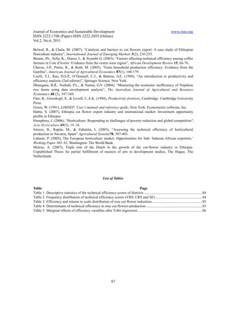 Journal of Economics and Sustainable Development                                                                    www.iiste.org
ISSN 2222-1700 (Paper) ISSN 2222-2855 (Online)
Vol.2, No.6, 2011

Belwal, R., & Chala, M. (2007), “Catalysts and barriers to cut flowers export: A case study of Ethiopian
floriculture industry”, International Journal of Emerging Markets 3(2), 216-235.
Binam, JN., Sylla, K., Diarra, I., & Nyambi G. (2003), “Factors affecting technical efficiency among coffee
farmers in Cote d’Ivoire: Evidence from the centre west region”, African Development Review 15, 66-76.
Chavas, J-P., Petrie, R., & Roth, M. (2005), “Farm household production efficiency: Evidence from the
Gambia”, American Journal of Agricultural Economics 87(1), 160-179.
Coelli, T.J., Rao, D.S.P., O’Donnell, C.J., & Battese, G.E. (1998), “An introduction to productivity and
efficiency analysis (2nd edition)”, Springer Science, New York.
Dhungana, B.R., Nuthall, P.L., & Nartea, G.V. (2004), “Measuring the economic inefficiency of Nepalese
rice farms using data envelopment analysis”, The Australian Journal of Agricultural and Resource
Economics 48 (2), 347-369.
Färe, R., Grosskopf, S., & Lovell, C.A.K. (1994), Productivity frontiers, Cambridge: Cambridge University
Press.
Green, W. (1991), LIMDEP: User’s manual and reference guide, New York: Econometric software, Inc.
Habte, S. (2007), Ethiopia cut flower export industry and international market: Investment opportunity
profile in Ethiopia.
Humphrey, J. (2006), “Horticulture: Responding to challenges of poverty reduction and global competition”,
Acta Horticulture 69(9), 19–38.
Iráizoz, B., Rapùn, M., & Zabaleta, I. (2003), “Assessing the technical efficiency of horticultural
production in Navarra, Spain” Agricultural Systems78, 387-403.
Labaste, P. (2005), The European horticulture market. Opportunities for Sub- Saharan African exporters.’
Working Paper NO. 63, Washington: The World Bank.
Melese, A. (2007), Triple role of the Dutch in the growth of the cut-flower industry in Ethiopia.
Unpublished Thesis for partial fulfillment of masters of arts in development studies, The Hague, The
Netherlands.




                                                          List of Tables

Table                                                                       Page
Table 1. Descriptive statistics of the technical efficiency scores of districts ............................................................... 84
Table 2. Frequency distribution of technical efficiency scores (VRS, CRS and SE) .................................................. 84
Table 3. Efficiency and returns to scale distribution of rose cut flower industries ...................................................... 85
Table 4. Determinants of technical efficiency in rose cut flowers production ............................................................ 85
Table 5. Marginal effects of efficiency variables after Tobit regression ..................................................................... 86




                                                                 87
 