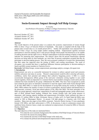 Journal of Economics and Sustainable Development                                             www.iiste.org
ISSN 2222-1700 (Paper) ISSN 2222-2855 (Online)
Vol.2, No.6, 2011


           Socio-Economic Impact through Self Help Groups
                                               D.Amutha
                 Asst.Professor of Economics, St.Mary’s College (Autonomous), Tuticorin
                                      Email: amuthajoe@gmail.com

Received: October 14th, 2011
Accepted: October 19th, 2011
Published: October 30th, 2011

Abstract
The overall objective of the present study is to analysis the economic empowerment of women though
SHGs in three villages of Tuticorin District of Tamilnadu. This study is compiled with the help of the
primary data covered only in a six month period (2011). Totally 238 respondents were selected from 18
SHGs of three villages by using simple random sampling method. Empowerment signifies increased
participation in decision-making and it is this process through which people feel themselves to be capable
of making decisions and the right to do so. Women’s participation in decision-making in family is important
indicator for measuring their empowerment. The analysis shows that 66 percent beneficiaries reported
decisions are being taken by their husbands, yet, more than 34 percent respondents accepted that they do
participate in decision-making process. Thus, the socio-economic conditions of women have demonstrated
that their status has improved since the joining of SHG’s and availing microfinance. The result of
chi-square- test revealed that there is significant difference between participation in decision-making in
family and SHG women members in Tuticorin District.
Keywords: Self-Help Groups, women empowerment, percentage analysis, averages, chi-square tests
1. Introduction
Empowerment can serve as a powerful instrument for women to achieve upward social and economic
mobility and power and status in society. Women’s empowerment would be able to develop self-esteem,
confidence, realize their potential and enhance their collective bargaining power. A SHG is a small
economically homogeneous affinity group of the rural poor voluntarily coming together to save small
amount regularly, which are deposited in a common fund to meet members emergency needs and to provide
collateral free loans decided by the group. (Abhaskumar Jha 2000). They have been recognized as useful
tool to help the poor and as an alternative mechanism to meet the urgent credit needs of poor through thrift
(V. M. Rao 2003) SHG is a media for the development of saving habit among the women (S. Rajamohan
2003). SHGs enhance the equality of status of women as participants, decision-makers and beneficiaries in
the democratic, economic, social and cultural spheres of life. (Ritu Jain 2003). The basic principles of the
SHGs are group approach, mutual trust, organization of small and manageable groups, group cohesiveness,
sprit of thrift, demand based lending, collateral free, women friendly loan, peer group pressure in
repayment, skill training capacity building and empowerment (N.Lalitha). Some estimates put these at
currently 2.5 million SHGs in India. (Economic Survey of India, p.67). In Tamil Nadu the SHGs were
started in 1989 at Dharmapuri District. At present 1.40 lakh groups is a function with 23.83 lakh
members. Many men also eager to form SHGs, at present. Tuticorin District having 19 town panchayats
formed 1230 SHGs, and their achievement is 259%. In the process, it aims to commission women with
multiform forms of power; hence a study was conducted on empowerment of women by SHGs in Tuticorin
District, Tamil Nadu.
1.1 Objectives
The main objectives of the study are mentioned below:
          • To study the socio economic background of the members of Self Help Groups of Tuticorin District
          • To know the reasons for joining SHGs.
          • To examine the activities of Self Help Groups in the study area.
          • To evaluate the political and entrepreneurial empowerment of SHG members.

                                                    89
 