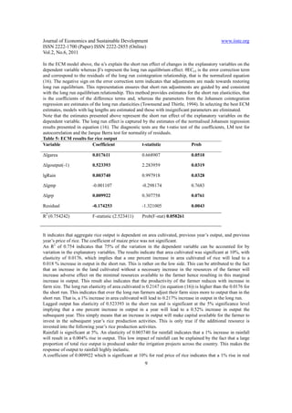 Journal of Economics and Sustainable Development                                                www.iiste.org
ISSN 2222-1700 (Paper) ISSN 2222-2855 (Online)
Vol.2, No.6, 2011

In the ECM model above, the α’s explain the short run effect of changes in the explanatory variables on the
dependent variable whereas β’s represent the long run equilibrium effect. θECt-I is the error correction term
and correspond to the residuals of the long run cointegration relationship, that is the normalized equation
(16). The negative sign on the error correction term indicates that adjustments are made towards restoring
long run equilibrium. This representation ensures that short run adjustments are guided by and consistent
with the long run equilibrium relationship. This method provides estimates for the short run elasticities, that
is the coefficients of the difference terms and, whereas the parameters from the Johansen cointegration
regression are estimates of the long run elasticities (Townsend and Thirtle, 1994). In selecting the best ECM
estimates, models with lag lengths are estimated and those with insignificant parameters are eliminated.
Note that the estimates presented above represent the short run effect of the explanatory variables on the
dependent variable. The long run effect is captured by the estimates of the normalised Johansen regression
results presented in equation (16). The diagnostic tests are the t-ratio test of the coefficients, LM test for
autocorrelation and the Jarque Berra test for normality of residuals.
Table 5: ECM results for rice output
Variable                  Coefficient                  t-statistic             Prob

∆lgarea                   0.017611                   0.668907                   0.0510

∆lgoutput(-1)             0.523393                   2.283959                   0.0319

lgRain                    0.003740                   0.997918                   0.0328

∆lgmp                     -0.001107                  -0.298174                  0.7683

∆lgrp                     0.009922                   0.307758                   0.0761

Residual                  -0.174253                  -1.321005                  0.0043

R2 (0.754242)             F-statistic (2.523411)     Prob(F-stat) 0.058261


It indicates that aggregate rice output is dependent on area cultivated, previous year’s output, and previous
year’s price of rice. The coefficient of maize price was not significant.
An R2 of 0.754 indicates that 75% of the variation in the dependent variable can be accounted for by
variation in the explanatory variables. The results indicate that area cultivated was significant at 10%, with
elasticity of 0.0176, which implies that a one percent increase in area cultivated of rice will lead to a
0.018 % increase in output in the short run. This is rather on the low side. This can be attributed to the fact
that an increase in the land cultivated without a necessary increase in the resources of the farmer will
increase adverse effect on the minimal resources available to the farmer hence resulting in this marginal
increase in output. This result also indicates that the productivity of the farmer reduces with increase in
farm size. The long run elasticity of area cultivated is 0.2167 (in equation (16)) is higher than the 0.0176 for
the short run. This indicates that over the long run farmers adjust their farm sizes more to output than in the
short run. That is, a 1% increase in area cultivated will lead to 0.217% increase in output in the long run.
Lagged output has elasticity of 0.523393 in the short run and is significant at the 5% significance level
implying that a one percent increase in output in a year will lead to a 0.52% increase in output the
subsequent year. This simply means that an increase in output will make capital available for the farmer to
invest in the subsequent year’s rice production activities. This is only true if the additional resource is
invested into the following year’s rice production activities.
Rainfall is significant at 5%. An elasticity of 0.003740 for rainfall indicates that a 1% increase in rainfall
will result in a 0.004% rise in output. This low impact of rainfall can be explained by the fact that a large
proportion of total rice output is produced under the irrigation projects across the country. This makes the
response of output to rainfall highly inelastic.
A coefficient of 0.009922 which is significant at 10% for real price of rice indicates that a 1% rise in real
                                                       9
 