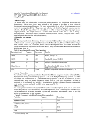 Journal of Economics and Sustainable Development                                              www.iiste.org
    ISSN 2222-1700 (Paper) ISSN 2222-2855 (Online)
    Vol.2, No.6, 2011

    1.2 Methodology
    The present study has covered three villages from Tuticorin District viz, Meelavittan, Mullakkadu and
    Korampallam. These three villages were selected for this because of the SHGs in these villages is
    functioning in a very successful manner. This study is compiled with the help of the primary data covered
    in only six month period (2011). The primary data collected with the help of specially prepared interview
    schedule. Totally 238 respondents were selected from 18 SHGs of three villages by using simple random
    sampling method. The sample size was 1/3 of the total members of the SHGs. This is purely a
    descriptive study. Percentage analysis, averages, standard deviation, variance, chi-square tests, Cramer’s
    V and probability analysis were used for the analysis.
    2. Discussion and analysis
    2.1 Age
    Age is an important factor in determining the empowerment of SHG members. In the present study an effort
    has been made to know the age group of the respondents. In the study area, 238 respondents in three villages
    from Tuticorin District viz, Meelavittan, Mullakkadu and Korampallam were selected for the study and
    average number of the respondents in Tuticorin District study areas was about 48 members and standard
    deviation was about 16.
    Table 1 Age wise classification of the respondents
Particulars(years)     Frequency       Percentage      Results

31-40                   39             16.4            Mean (Average):59.5

41-50                   162            68.1            Standard deviation: 70.02143

51-60                   33             13.9            Variance (Standard deviation): 4903

61 and Above            4              1.6             Population Standard deviation: 60.64033
                                                       14.2632460.64033
Total                   238            100.0           Variance (Population Standard deviation):3677.25

     Source: Primary data
    The table 1 shows the age wise classification done into four different categories. From the table we find that
    the respondents mainly fall under the age group of 41-50 where the highest frequency occur i.e. 162 and in
    total sample size it constitutes to 68.1% followed by the age group of 31-40 and its frequency is 39 which
    constitute 16.4% in the total sample, followed by the age group of 51-60 which the frequency is 33 and its
    percentage of the total sample size is 13.9%. This indication would be relevant to the study because most
    of the earning members in a family would be in the age group of 41-50.
    2.2 Community
    The caste system was introduced in ancient India on the basis of occupation. Even now to some extent
    people of a particular caste or community stick on to a particular trade. Even though the caste behaviour
    can be moulded with the help of education, exposure and multi-media development, it plays its own role
    relating to empowerment of SHG members.
       Table 2 Community-wise Classification of the respondents
    Particulars                                  Frequency                  Percentage

    Backward Classes                            85                         35.7

    Most Backward Classes                       22                         9.2
    MBC
    SC/ST                                       131                        55.1

    Total                                       238                        100.0

        Source: Primary data

                                                         90
 