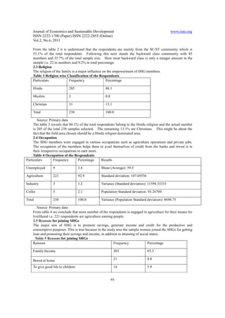 Journal of Economics and Sustainable Development                                            www.iiste.org
    ISSN 2222-1700 (Paper) ISSN 2222-2855 (Online)
    Vol.2, No.6, 2011

    From the table 2 it is understood that the respondents are mainly from the SC/ST community which is
    55.1% of the total respondents. Following this next stands the backward class community with 85
    members and 35.7% of the total sample size. Here most backward class is only a meager amount in the
    sample i.e. 22 in numbers and 9.2% in total percentage.
    2.3 Religion
    The religion of the family is a major influence on the empowerment of SHG members.
    Table 3 Religion wise Classification of the Respondents
    Particulars              Frequency                Percentage

    Hindu                   205                     86.1

    Muslim                  2                       0.8

    Christian               31                      13.1

    Total                   238                     100.0

        Source: Primary data
     The table 3 reveals that 86.1% of the total respondents belong to the Hindu religion and the actual number
     is 205 of the total 238 samples selected. The remaining 13.1% are Christians. This might be about the
     fact that the field area chosen should be a Hindu religion dominated area.
     2.4 Occupation
     The SHG members were engaged in various occupations such as agriculture operations and private jobs.
     The occupation of the members helps them to avail themselves of credit from the banks and invest it in
     their irrespective occupations to earn more.
     Table 4 Occupation of the Respondents
Particulars         Frequency        Percentage     Results

Unemployed       9                  3.8           Mean (Average): 59.5

Agriculture      221                92.9          Standard deviation: 107.69556

Industry         3                  1.2           Variance (Standard deviation): 11598.33333

Collie           5                  2.1           Population Standard deviation: 93.26709

Total            238                100.0         Variance (Population Standard deviation): 8698.75

       Source: Primary data
    From table 4 we conclude that more number of the respondents is engaged in agriculture for their means for
    livelihood i.e. 221 respondents are agriculture earning people.
    2.5 Reasons for joining SHGs
    The major aim of SHG is to promote savings, generate income and credit for the productive and
    consumptive purposes. This is true because in the study area the sample women joined the SHGs for getting
    loan and promoting their savings and income, in addition to attaining of social status.
      Table 5 Reasons for joining SHGs
    Reasons                                                 Frequency             Percentage

    Family Income                                          203                    85.3

    Bored at home                                          21                     8.8

    To give good life to children                          14                     5.9


                                                          91
 