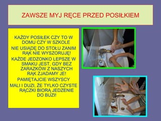 ZAWSZE MYJ RĘCE PRZED POSIŁKIEM


 KAŻDY POSIŁEK CZY TO W
     DOMU CZY W SZKOLE
NIE USIĄDĘ DO STOŁU ZANIM
      RĄK NIE WYSZORUJĘ!
KAŻDE JEDZONKO LEPSZE W
     SMAKU JEST, GDY BEZ
    ZARAZKÓW Z NASZYCH
        RĄK ZJADAMY JE!
  PAMIĘTAJCIE WSZYSCY
MALI I DUZI, ŻE TYLKO CZYSTE
    RĄCZKI BIORĄ JEDZENIE
             DO BUZI!
 