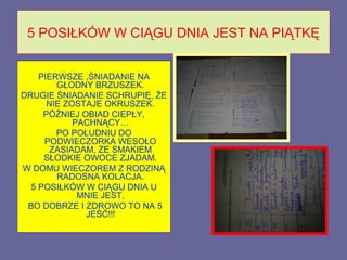 5 POSIŁKÓW W CIĄGU DNIA JEST NA PIĄTKĘ


    PIERWSZE ,ŚNIADANIE NA
        GŁODNY BRZUSZEK.
DRUGIE ŚNIADANIE SCHRUPIĘ, ŻE
      NIE ZOSTAJE OKRUSZEK.
     PÓŹNIEJ OBIAD CIEPŁY,
            PACHNĄCY…
        PO POŁUDNIU DO
     PODWIECZORKA WESOŁO
      ZASIADAM, ZE SMAKIEM
     SŁODKIE OWOCE ZJADAM.
W DOMU WIECZOREM Z RODZINĄ
        RADOSNA KOLACJA.
  5 POSIŁKÓW W CIĄGU DNIA U
             MNIE JEST,
 BO DOBRZE I ZDROWO TO NA 5
              JEŚĆ!!!
 