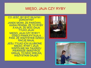 MIĘSO, JAJA CZY RYBY

 CO JEŚĆ, BY BYĆ SILNYM I
         ZDROWYM?
JANEK MÓWI, ŻE PARÓWKI,
  KASIA PEWNA, ŻE TO RYBY
    A KAJA, ŻE MOC DAJĄ
         TYLKO JAJA!
  MIĘSO, JAJA CZY RYBY?
   DZIECI PANIĄ PYTAJĄ A
 PANI, ŻE WSZYSTKIE DZIECI
        RACJĘ MAJĄ.
JEŚLI TYLKO ICH ULUBIONE
     MIĘSO, RYBY I JAJA
   WSPÓLNIE NA TALERZU
    PIERWSZE SKRZYPCE
   GRAJĄ, TO MOC WIELKĄ
     WSZYSTKIM DAJĄ!!!
 
