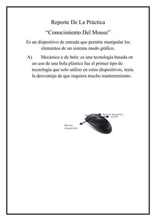 Reporte De La Práctica
“Conocimiento Del Mouse”
Es un dispositivo de entrada que permite manipular los
elementos de un sistema modo gráfico.
A) Mecánico o de bola: es una tecnología basada en
un uso de una bola plástica fue el primer tipo de
tecnología que solo utilizo en estos dispositivos, tenía
la desventaja de que requiera mucho mantenimiento.