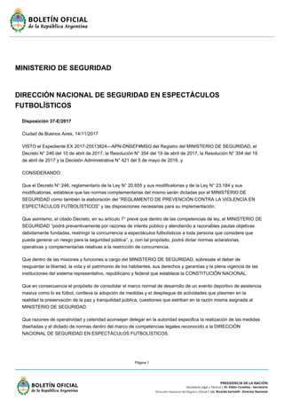 Página 1
MINISTERIO DE SEGURIDAD
DIRECCIÓN NACIONAL DE SEGURIDAD EN ESPECTÁCULOS
FUTBOLÍSTICOS
Disposición 37-E/2017
Ciudad de Buenos Aires, 14/11/2017
VISTO el Expediente EX 2017-25513824—APN-DNSEF#MSG del Registro del MINISTERIO DE SEGURIDAD, el
Decreto N° 246 del 10 de abril de 2017, la Resolución N° 354 del 19 de abril de 2017, la Resolución N° 354 del 19
de abril de 2017 y la Decisión Administrativa N° 421 del 5 de mayo de 2016, y
CONSIDERANDO:
Que el Decreto N° 246, reglamentario de la Ley N° 20.655 y sus modificatorias y de la Ley N° 23.184 y sus
modificatorias, establece que las normas complementarias del mismo serán dictadas por el MINISTERIO DE
SEGURIDAD como también la elaboración del “REGLAMENTO DE PREVENCIÓN CONTRA LA VIOLENCIA EN
ESPECTÁCULOS FUTBOLÍSTICOS” y las disposiciones necesarias para su implementación.
Que asimismo, el citado Decreto, en su artículo 7° prevé que dentro de las competencias de ley, el MINISTERIO DE
SEGURIDAD “podrá preventivamente por razones de interés público y atendiendo a razonables pautas objetivas
debidamente fundadas, restringir la concurrencia a espectáculos futbolísticos a toda persona que considere que
pueda generar un riesgo para la seguridad pública”, y, con tal propósito, podrá dictar normas aclaratorias,
operativas y complementarias relativas a la restricción de concurrencia.
Que dentro de las misiones y funciones a cargo del MINISTERIO DE SEGURIDAD, sobresale el deber de
resguardar la libertad, la vida y el patrimonio de los habitantes, sus derechos y garantías y la plena vigencia de las
instituciones del sistema representativo, republicano y federal que establece la CONSTITUCIÓN NACIONAL.
Que en consecuencia el propósito de consolidar el marco normal de desarrollo de un evento deportivo de asistencia
masiva como lo es fútbol, conlleva la adopción de medidas y el despliegue de actividades que plasmen en la
realidad la preservación de la paz y tranquilidad pública, cuestiones que estriban en la razón misma asignada al
MINISTERIO DE SEGURIDAD.
Que razones de operatividad y celeridad aconsejan delegar en la autoridad especifica la realización de las medidas
diseñadas y el dictado de normas dentro del marco de competencias legales reconocido a la DIRECCIÓN
NACIONAL DE SEGURIDAD EN ESPECTÁCULOS FUTBOLÍSTICOS.
 
