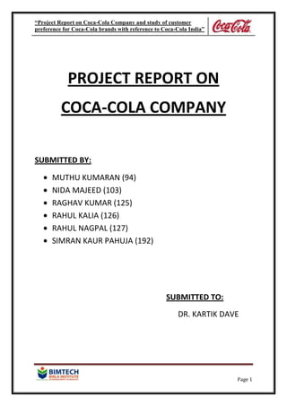 “Project Report on Coca-Cola Company and study of customer
preference for Coca-Cola brands with reference to Coca-Cola India”
Page 1
PROJECT REPORT ON
COCA-COLA COMPANY
SUBMITTED BY:
MUTHU KUMARAN (94)
NIDA MAJEED (103)
RAGHAV KUMAR (125)
RAHUL KALIA (126)
RAHUL NAGPAL (127)
SIMRAN KAUR PAHUJA (192)
SUBMITTED TO:
DR. KARTIK DAVE
 