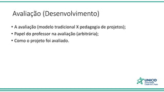 Avaliação (Desenvolvimento)
• A avaliação (modelo tradicional X pedagogia de projetos);
• Papel do professor na avaliação (arbitrária);
• Como o projeto foi avaliado.
 