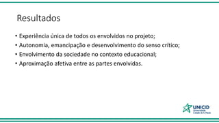 Resultados
• Experiência única de todos os envolvidos no projeto;
• Autonomia, emancipação e desenvolvimento do senso crítico;
• Envolvimento da sociedade no contexto educacional;
• Aproximação afetiva entre as partes envolvidas.
 
