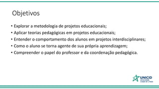 Objetivos
• Explorar a metodologia de projetos educacionais;
• Aplicar teorias pedagógicas em projetos educacionais;
• Entender o comportamento dos alunos em projetos interdisciplinares;
• Como o aluno se torna agente de sua própria aprendizagem;
• Compreender o papel do professor e da coordenação pedagógica.
 