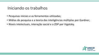 Iniciando os trabalhos
• Pesquisas iniciais e as ferramentas utilizadas;
• Mídias de pesquisa e a teoria das inteligências múltiplas por Gardner;
• Níveis intelectuais, interação social e a ZDP por Vigotsky.
 
